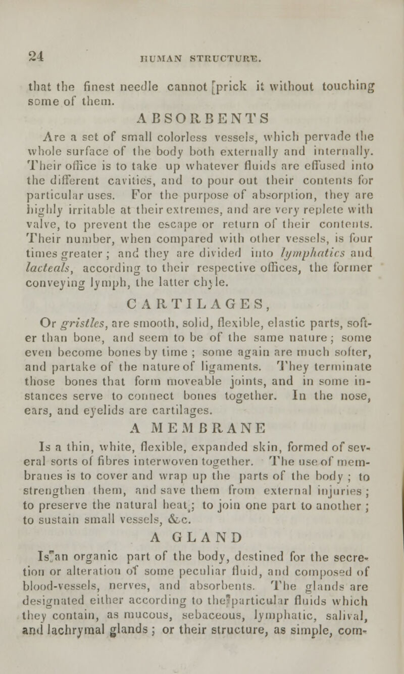 that the finest needle cannot [prick it without touching some of them. ABSORBENTS Are a set of small colorless vessels, which pervade (he whole surface of the body both externally and internally. Their office is to take up whatever fluids are effused into the different cavities, and to pour out their contents for particular uses. For the purpose of absorption, they are highly irritable at their extremes, and are very replete with valve, to prevent the escape or return of their contents. Their number, when compared with other vessels, is four times greater ; and they are divided into lymphatics and lacteals, according to their respective offices, the former conveying lymph, the latter ch*le. CARTILAGES, Or gristles, are smooth, solid, flexible, elastic parts, soft- er than bone, and seem to be of the same nature ; some even become bones by time ; some again are much softer, and partake of the nature of ligaments. They terminate those bones that form moveable joints, and in some in- stances serve to connect bones together. In the nose, ears, and eyelids are cartilages. A M EMBRANE Is a thin, white, flexible, expanded skin, formed of sev- eral sorts of fibres interwoven together. The use of mem- branes is to cover and wrap up the parts of the body ; to strengthen them, and save them from external injuries ; to preserve the natural heat; to join one part to another; to sustain small vessels, &.c. A GLAND Isan organic part of the body, destined for the secre- tion or alteration of some peculiar fluid, and composed of blood-vessels, nerves, and absorbents. The glands are designated either according to thefparticular fluids which they contain, as mucous, sebaceous, lymphatic, salival, and lachrymal glands ; or their structure, as simple, com-