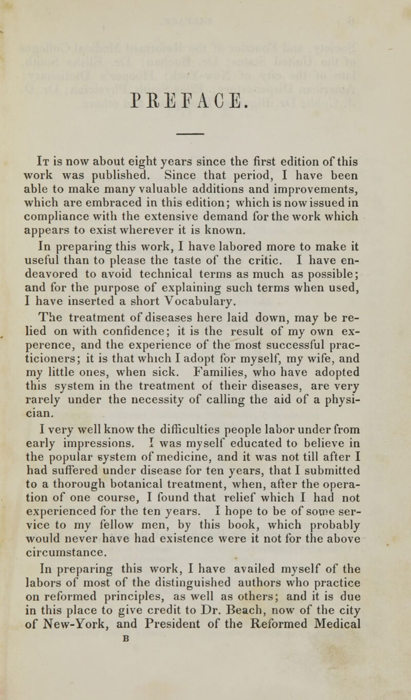 PREFACE. It is now about eight years since the first edition of this work was published. Since that period, I have been able to make many valuable additions and improvements, which are embraced in this edition; which is now issued in compliance with the extensive demand for the work which appears to exist wherever it is known. In preparing this work, I have labored more to make it useful than to please the taste of the critic. I have en- deavored to avoid technical terms as much as possible; and for the purpose of explaining such terms when used, I have inserted a short Vocabulary. The treatment of diseases here laid down, may be re- lied on with confidence; it is the result of my own ex- perence, and the experience of the most successful prac- ticioners; it is that which I adopt for myself, my wife, and my little ones, when sick. Families, who have adopted this system in the treatment of their diseases, are very rarely under the necessity of calling the aid of a physi- cian. I very well know the difficulties people labor under from early impressions. I was myself educated to believe in the popular system of medicine, and it was not till after I had suffered under disease for ten years, that I submitted to a thorough botanical treatment, when, after the opera- tion of one course, I found that relief which I had not experienced for the ten years. I hope to be of some ser- vice to my fellow men, by this book, which probably would never have had existence were it not for the above circumstance. In preparing this work, I have availed myself of the labors of most of the distinguished authors who practice on reformed principles, as well as others; and it is due in this place to give credit to Dr. Beach, now of the city of New-York, and President of the Reformed Medical B