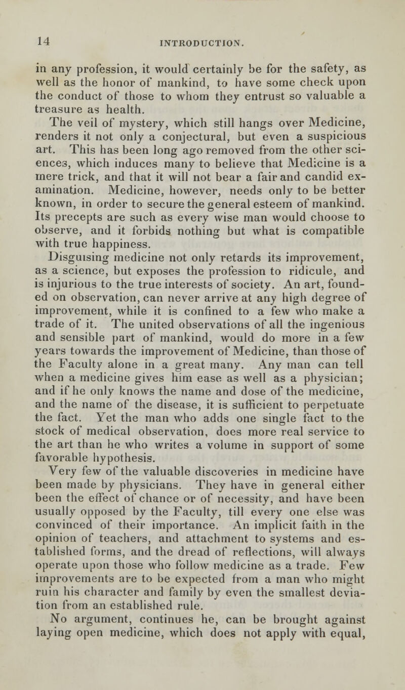 in any profession, it would certainly be for the safety, as well as the honor of mankind, to have some check upon the conduct of those to whom they entrust so valuable a treasure as health. The veil of mystery, which still hangs over Medicine, renders it not only a conjectural, but even a suspicious art. This has been long ago removed from the other sci- ences, which induces many to believe that Medicine is a mere trick, and that it will not bear a fair and candid ex- amination. Medicine, however, needs only to be better known, in order to secure the general esteem of mankind. Its precepts are such as every wise man would choose to observe, and it forbids nothing but what is compatible with true happiness. Disguising medicine not only retards its improvement, as a science, but exposes the profession to ridicule, and is injurious to the true interests of society. An art, found- ed on observation, can never arrive at any high degree of improvement, while it is confined to a few who make a trade of it. The united observations of all the ingenious and sensible part of mankind, would do more in a few years towards the improvement of Medicine, than those of the Faculty alone in a great many. Any man can tell when a medicine gives him ease as well as a physician; and if he only knows the name and dose of the medicine, and the name of the disease, it is sufficient to perpetuate the fact. Yet the man who adds one single fact to the stock of medical observation, does more real service to the art than he who writes a volume in support of some favorable hypothesis. Very few of the valuable discoveries in medicine have been made by physicians. They have in general either been the effect of chance or of necessity, and have been usually opposed by the Faculty, till every one else was convinced of their importance. An implicit faith in the opinion of teachers, and attachment to systems and es- tablished forms, and the dread of reflections, will always operate upon those who follow medicine as a trade. Few improvements are to be expected from a man who might ruin his character and family by even the smallest devia- tion from an established rule. No argument, continues he, can be brought against laying open medicine, which does not apply with equal,
