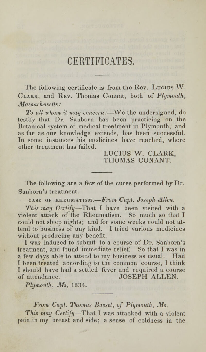 CERTIFICATES. The following certificate is from the Rev. Lucius W. Clark, and Rev. Thomas Conant, both of Plymouth, Massachusetts: To all whom it may concern:—We the undersigned, do testify that Dr. Sanborn has been practicing on the Botanical system of medical treatment in Plymouth, and as far as our knowledge extends, has been successful. In some instances his medicines have reached, where other treatment has failed. LUCIUS W. CLARK, THOMAS CONANT. The following are a few of the cures performed by Dr. Sanborn's treatment. case of rheumatism.—From Capt. Joseph Allen. This may Certify—That I have been visited with a violent attack of the Rheumatism. So much so that I could not sleep nights; and for some weeks could not at- tend to business of any kind. I tried various medicines without producing any benefit. I was induced to submit to a course of Dr. Sanborn's treatment, and found immediate relief. So that I was in a few days able to attend to my business as usual. Had I been treated according to the common course, I think I should have had a settled fever and required a course of attendance. JOSEPH ALLEN. Plymouth, Ms, 1834. From Capt. Thomas Basset, of Plymouth, Ms. This may Certify—That I was attacked with a violent pain in my breast and side; a sense of coldness in the