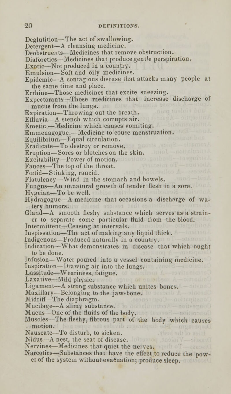 Deglutition—The act of swallowing. Detergent—A cleansing medicine. Deobstruents—Medicines that remove obstruction. Diaforetics—Medicines that produce gentle perspiration. Exotic—Not produced in a country. Emulsion—Soft and oily medicines. Epidemic—A contagious disease that attacks many people at the same time and place. Errhine—Those medicines that excite sneezing. Expectorants—Those medicines that increase discharge of mucus from the lungs. Expiration—Throwing out the breath. Effluvia—A stench which corrupts air. Emetic —Medicine which causes vomiting. Emmenagogue.—Medicine to couse menstruation. Equilibrium—Equal circulation. Eradicate—To destroy or remove. Eruption—Sores or blotches on the skin. Excitability—Power of motion. Fauces—The top of the throat. Foetid—Stinking, rancid. Flatulency—Wind in the stomach and bowels. Fungus—An unnatural growth of tender flesh in a sore. Hygeian—To be well. Hydragogue—A medicine that occasions a discharge of wa- tery humors. Gland—A smooth fleshy substance which serves as a strain- er to separate some particular fluid from the blood. Intermittent—Ceasing at iutervals. Inspissation—The act of making any liquid thick. Indigenous—Produced naturally in a country. Indication—What demonstrates in disease that which ought to be done. Infusion—Water poured into a vessel containing medicine. Inspiration—Drawing air into the lungs. Lassitude—Weariness, fatigue. Laxative—Mild physic. Ligament—A strong substance which unites bones. Maxillary—Belonging to the jaw-bone. Midriff—The diaphragm. Mucilage—A slimy substance. Mucus—One of the fluids of the body. Muscles—The fleshy, fibrous part of the body which causes motion. Nauseate—To disturb, to sicken. Nidus—A nest, the seat of disease. Nervines—Medicines that quiet the nerves. Narcotics—Substances that have the effect to reduce the pow- er of the system without evaluation; produce sleep.