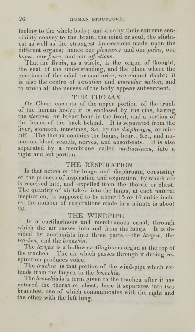 i'eeling to the whole body; and also by their extreme sen- sibility convey to the brain, the mind or soul, the slight- est as well as the strongest impressions made upon the different organs; hence our pleasures and our pains, our hopes, our fears, and our affections. That the Brain, as a whole, is the organ of thought, the seat of the understanding, and the place where the emotions of the mind or soul arise, we cannot doubt; it is also the centre of sensation and muscular motion, and to which all the nerves of the body appear subservient. THE THORAX Or Chest consists of the upper portion of the trunk of the human hody; it is enclosed by the ribs, having the sternum or breast bone in the front, and a portion of the bones of the back behind. It is separated from the liver, stomach, intestines, &c. by the diaphragm, or mid- riff. The thorax contains the lungs, heart, &.c, and nu- merous blood vessels, nerves, and absorbents. It is also separated by a membrane called mediastinum, into a right and left portion. THE RESPIRATION Is that action of the lungs and diaphragm, consisting of the process of inspiration and expiration, by which air is received into, and expelled from the thorax or chest. The quantity of air taken into the lungs, at each natural inspiration, is supposed to be about 15 or 16 cubic inch- es; the number of respirations made in a minute is about 20. THE WINDPIPE Is a cartilaginous and membranous canal, through which the air passes into and from the lungs. It is di- vided by anatomists into three parts,—the larynx, the trachea, and the bronchia. The larynx is a hollow cartilaginous organ at the top of the trachea. The air which passes through it during re- spiration produces voice. The trachea is that portion of the wind-pipe which ex- tends from the larynx to the bronchia. The bronchia is a term given to the trachea after it has entered the thorax or chest; here it separates into two branches, one of which communicates with the right and the other with the left lung.