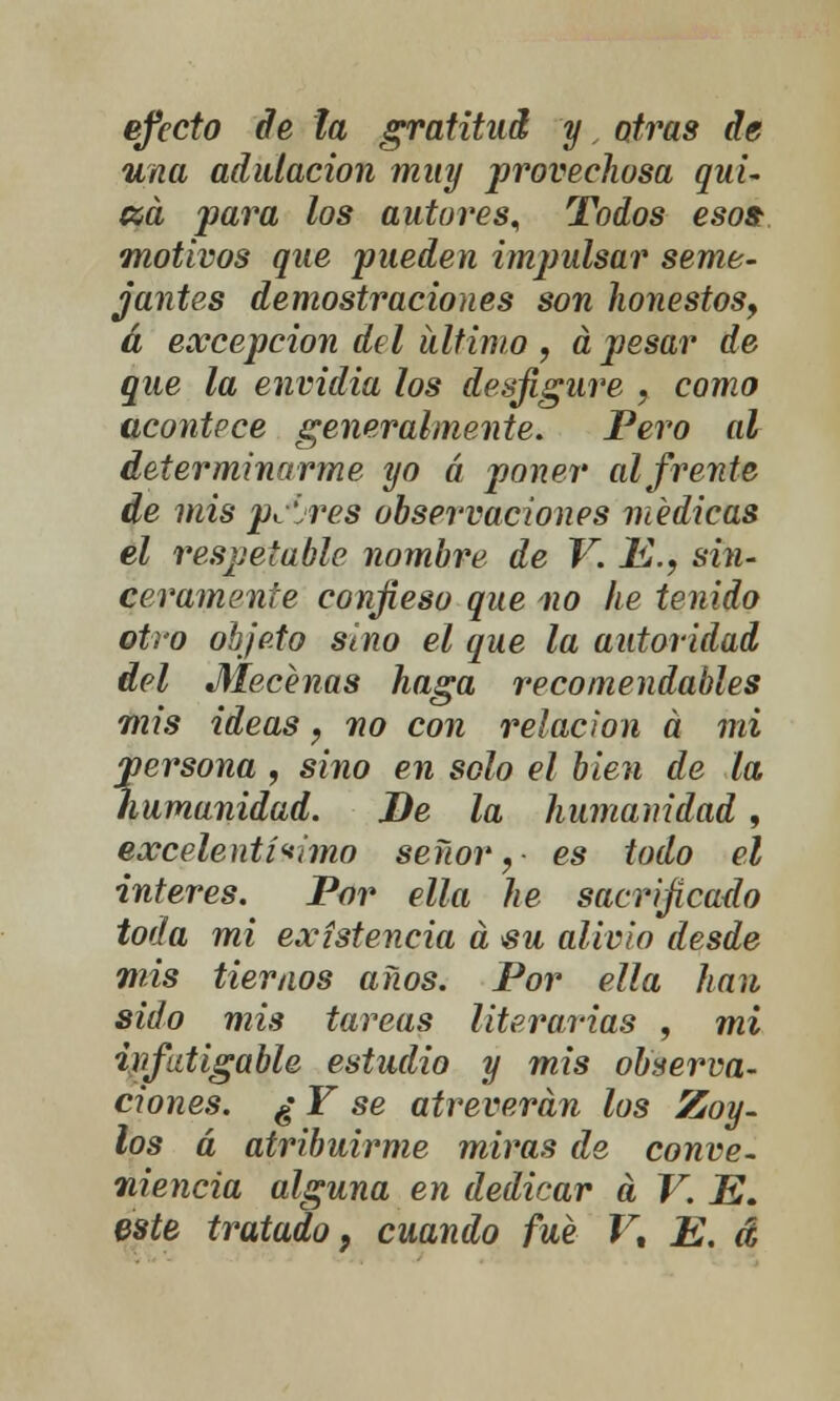 efecto de la gratitud y, otras de una adulación muy provechosa qui- na para los autores. Todos eso» motivos que pueden impulsar seme- jantes demostraciones son honestos, á excepción del ultimo , a pesar de que la envidia los desfigure , como acontece generalmente. Pero al determinarme yo á poner al frente de mis paires observaciones médicas el respetable nombre de V. JK.? sin- ceramente confieso que no he tenido otro objeto sino el que la autoridad del Mecenas haga recomendables mis ideas ? no con relación á mi persona , sino en solo el bien de la humanidad. De la humanidad, excelentísimo señor, es todo el interés. Por ella he sacrificado toda mi existencia a $u alivio desde mis tiernos años. Por ella han sido mis tareas literarias , mi hifdigable estudio y mis observa- ciones. ¿ Y se atreverán los Zoy- los á atribuirme miras de conve- niencia alguna en dedicar a V. JE. este tratado} cuando fué V% E. á