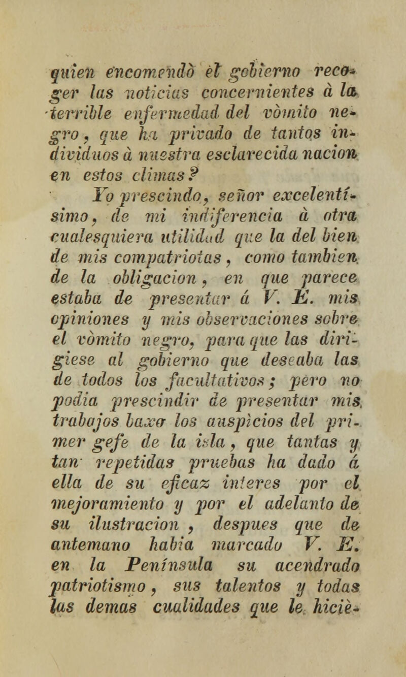 quien encomendó él gobierno rec&» ger las noticias concernientes á la> ■terrible enfermedad del vomito ne- gro , que híi privado de tantos in- dividuos a nuestra esclarecida nación en estos climas P Yo prescindo, señor excelentí- simo, de mi indiferencia a otra cualesquiera utilidad que la del bien de mis compatriotas, como también de la obligación, en que parece estaba de presentar á V. K. mis opiniones y mis observaciones sobre el vómito negro, para que las diri- giese al gobierno que deseaba las de todos los facultativos; pero no podía prescindir de presentar mis, trabajos laxa los auspicios del pri- mer gefe de la ida, que tantas y tan repetidas pruebas ha dado á ella de su eficaz ínteres por el, mejoramiento y por el adelanto de su ilustración , después que de antemano había marcado V. Ef en la Península su acendrado patriotismo, sus talentos y todas ¡as demás cualidades que le. hicié-