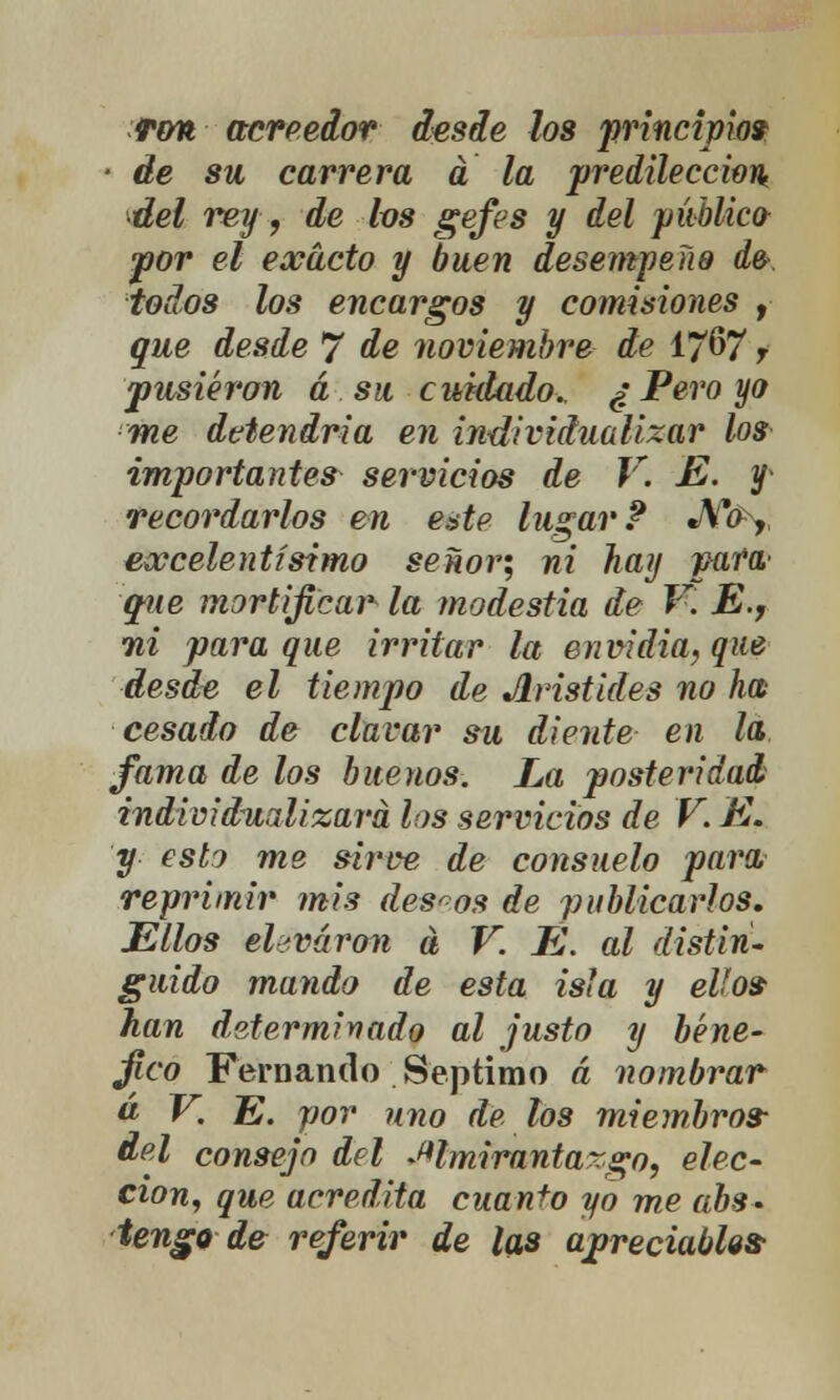 Ton acreedor desde los principio» ■ de su carrera a la predilección del rey, de los gefes y del público- por el exacto y buen desempeño d& iodos los encargos y comisiones , que desde 7 de noviembre de 1~67 r pusieron á su cuidado. ¿ Pero yo me detendría en individualizar los importantes servicios de V. E. f recordarlos en este lugar? J\f(P^, excelentísimo señor; ni hay para- que mortificar la modestia de V. E., 7ii para que irritar la envidia, que desde el tiempo de Jlristides no ha cesado de clavar su diente en la fama de los buenos. La posteridad individualizará los servicios de V. E. y esto me sirve de consuelo para reprimir mis deseos de publicarlos. Ellos eUváron á V. E. al distin- guido mando de esta isla y ello» han determinado al justo y bené- fico Fernando Séptimo á nombrar a V. E. por uno de los miembros- del consejo del almirantazgo, elec- ción, que acredita cuanto yo me abs- tengo de referir de las apreciablo»