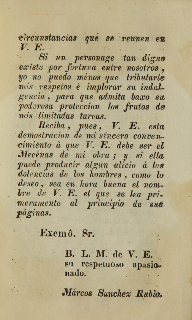 tircunstancias que se reúnen e% V. E Si un personage tan digno existe por fortuna entre nosotros , yo no puedo menos que tributarle mis respetos é implorar su indul- gencia , para que admita baxo su, poderosa protección los frutos de mis limitadas tareas. Reciba, pues, V. E. esta demostración de mi sincero conven- cimiento a que V. E. debe ser el Mecenas de mi obra; y si ella puede producir algún alivio á las dolencias de los hombres , como lo deseo, sea en hora buena el nom- bre de V. E. el que se lea pri- meramente al principio de sré páginas. Excmó. Sr. B. L. M. de V. E. su respetuosa apasio- nado. Marcos Sánchez Rubio*