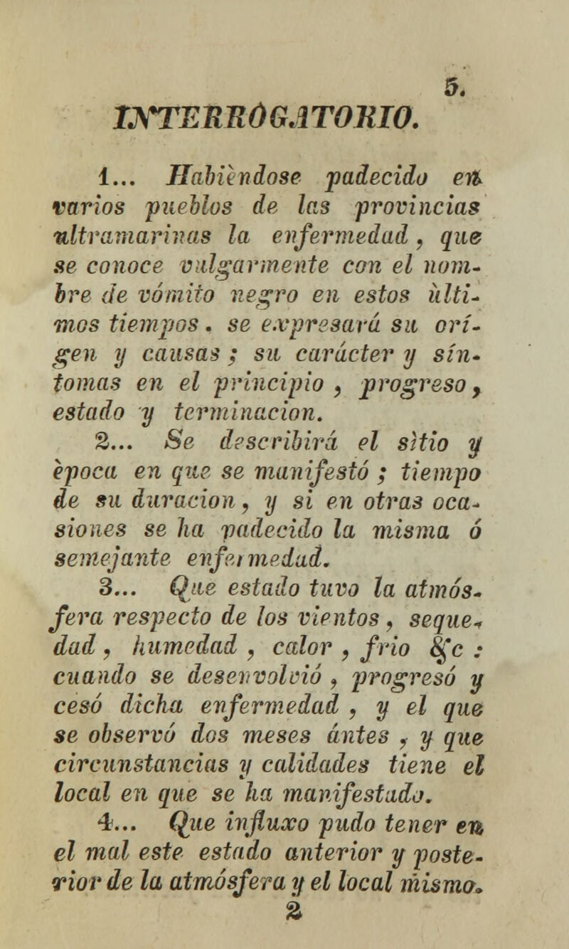 INTERROGATORIO. 1... Habiéndose padecido e% varios pueblos de las provincias ultramarinas la enfermedad, que se conoce vulgarmente con el nom- bre de vómito negro en estos lati- mos tiempos. se expresará su ori- gen y causas ; su carácter y sín- tomas en el principio 9 progreso, estado y terminación. 2... Se describirá el sitio y época en que se manifestó ; tiempo de su duración, y si en otras oca- siones se ha padecido la misma ó semejante enfermedad. 3... Que estado tuvo la atmós- fera respecto de los vientos, seque* dad , humedad , calor 9 frío &¡c : cuando se desenvolvió , progresó y cesó dicha enfermedad , y el que se observó dos meses antes ,■ y que circunstancias y calidades tiene el local en que se ha manifestado. 4... (¿ue Í7ifluxo pudo tener en el mal este estado anterior y poste- rior de la atmósfera y el local misma.