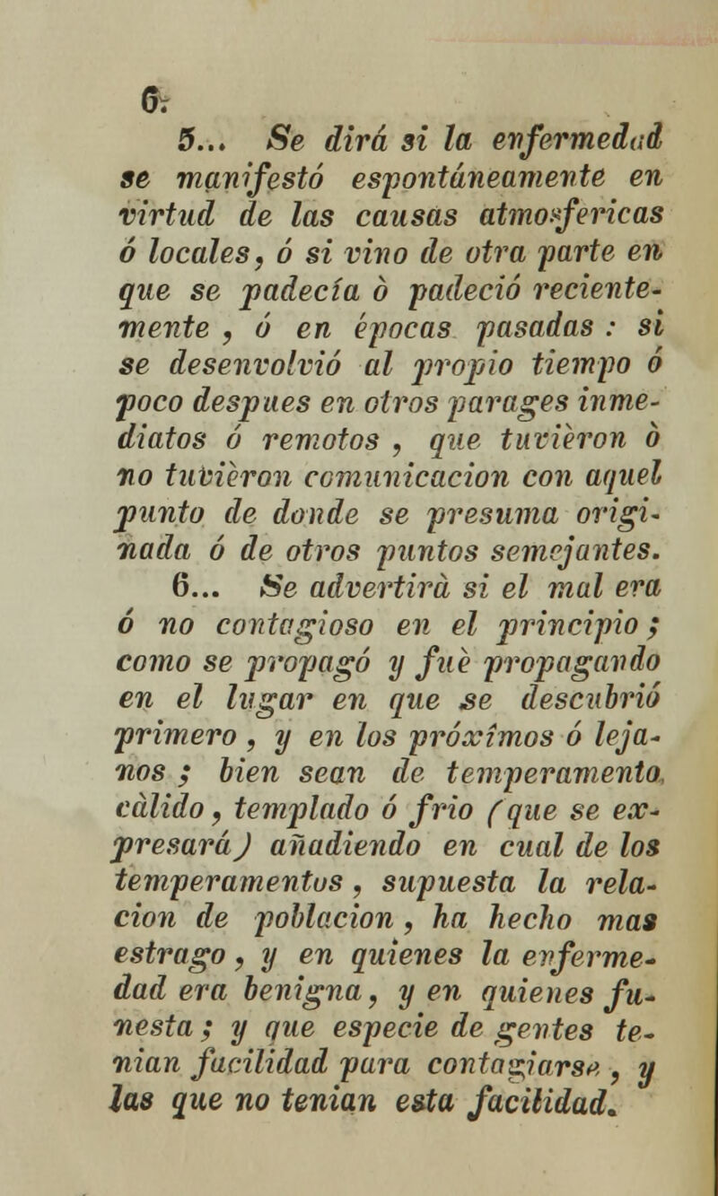 5.., Se dirá si la enfermedad se manifestó espontáneamente en virtud de las causas atmosféricas ó locales, ó si vino de otra parte en. que se padecía ó padeció reciente- mente , ó en épocas pasadas : si se desenvolvió al propio tiempo ó poco después en otros par ages inme- diatos ó remotos , que tuvieron ó vo tuvieron comunicación con aquel punto de donde se presuma origi- nada ó de otros puntos semejantes. 6... Se advertirá si el mal era ó no contagioso en el principio; como se propagó y fue propagando en el lugar en que se descubrió primero , y en los próximos ó leja- nos ; bien sean de temperamento, cálido, templado ó frió (que se ex- presará J añadiendo en cual de los temperamentos, supuesta la rela- ción de población, ha hecho mas estrago, y en quienes la enferme* dad era benigna, y en quienes fu- nesta ; y que especie de gentes te- nían facilidad para contaparse , y las que no tenían esta facilidad.