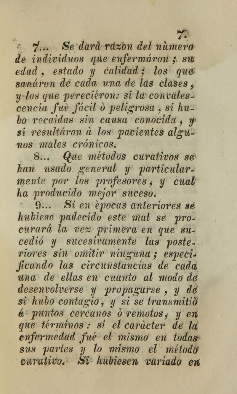 de individuos que enfermaron ;■ sm edad, estado y calidad; los que sanaron de cada ana de las clases 9 y los que perecieron; si la convales- cencia fué fácil ó peligrosa ? si hu- bo recaídas sin causa conocida , y- si resultaron a los pacientes algu- nos mojes crónicos. 8... Que métodos curativos se han usado general y particular- mente por los profesores) y cual ha producido mejor suceso* 9... Si en épocas anterioj*es sé hubiese padecido este mal se pro- curará la ve% primera en que su- cedió y sucesivamente las poste- riores sin omitir ninguna; especu fcando las circunstancias de cada una de ellas en cuanto al modo dé desenvolverse y propagarse , y dé si hubo contagio, y si se transmitid a puntos cercanos ó remotos¿ y eii que términos; si el carácter dé la. enfermedad fué el mismo en todas- sus partes y lo mismo el método4 curativo. Si hubiesen variado en