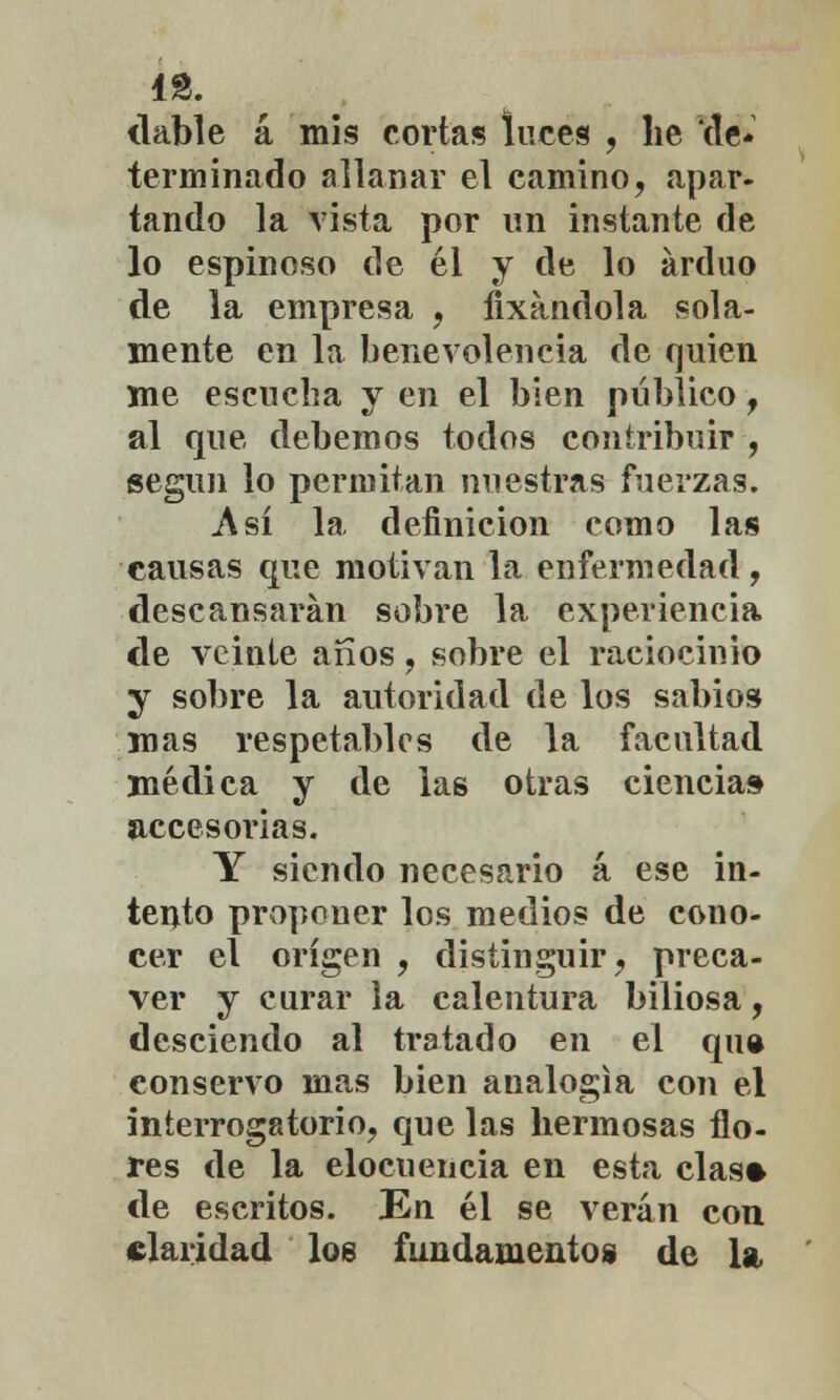 dable á mis cortas luces , he de* terminado allanar el camino, apar- tando la vista por un instante de lo espinoso de él y de lo arduo de la empresa , fixandola sola- mente en la benevolencia de quien me escucha y en el bien público , al que debemos todos contribuir, según lo permitan nuestras fuerzas. .Así la definición como las causas que motivan la enfermedad, descansarán sobre la experiencia de veinte arios, sobre el raciocinio y sobre la autoridad de los sabios mas respetables de la facultad médica y de las otras ciencia» accesorias. Y siendo necesario á ese in- tento proponer los medios de cono- cer el origen , distinguir, preca- ver y curar la calentura biliosa, desciendo al tratado en el qu» conservo mas bien analogía con el interrogatorio, que las hermosas flo- res de la elocuencia en esta cías* de escritos. En él se verán con claridad loe fundamentos de la