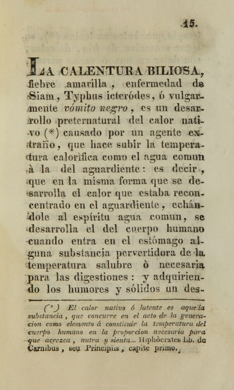 JLA. I A. CALENTURA BILIOSA., fiebre amarilla , enfermedad de rSiam, Typhus icteródes, ó vulgar- mente vómito negro, es un desar- rollo preternatural del calor nati- vo (*) causado por un agente ex- traño, que hace subir la tempera- tura calorífica como el agua común á la del aguardiente: es decir , que en la misma forma que se de- sarrolla el calor que estaba recon- centrado en el aguardiente ? echán- dole al espíritu agua común, se desarrolla el del cuerpo humano cuando entra en el estómago al- guna substancia pervertidora de la. temperatura salubre ó necesaria para las digestiones : y adquirien- do los humores y sólidos un des- (~*J El calor nativo 6 latente es agítela substancia , qus concurre en el acto de la genera- ción como elemento á constituir la temperatura del cuerpo humano en la proporción necesaria pura -que acrezca , nutra y sienta... idphócrates lib. de Carnibus , 6eu Principi¿s, espite pnmo.j