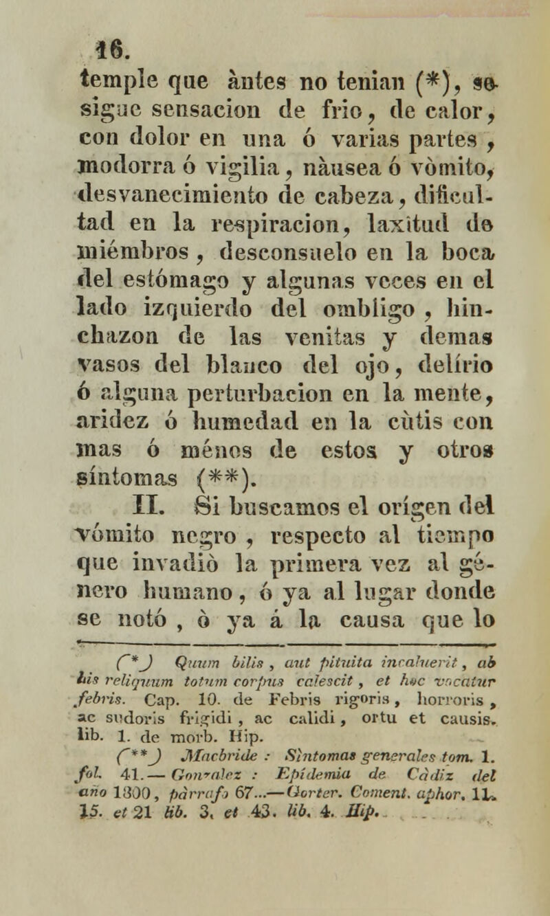 temple que antes no tenían (*), se- sigue sensación de frió, de calor, con dolor en una ó varias partes , modorra 6 vigilia, nausea ó vómito, desvanecimiento de cabeza, dificul- tad en la respiración, laxitud do miembros , desconsuelo en la boca del estómago y algunas veces en ei lado izquierdo del ombligo , hin- chazón de las venitas y demás vasos del blanco del ojo, delirio 6 alguna perturbación en la mente, aridez ó humedad en la cutis con mas ó menos de estos y otro» síntomas (**). II. Si buscamos el origen del vómito negro , respecto al tiempo que invadió la primera vez al gé- nero humano , ó ya al lugar donde se notó , ó ya á la causa que lo C*J Qnum bilis , aut pituita incahierit, ab bis reliqvnm totnni corpus ccJescit, et httc vr.caíur febris. Cap. 10. de Febris rigoris, horror» , ac sudoris frigidi , ac calidi, ortu et causis, lib. 1. de morb. Hip. C**J Macbride ; Síntoma» generales tom. 1. foL 41.— Gonralez -• Epidemia de Cádiz del tirio 1300, párrafo 67-—(Jorter. (Somera, uphor. 1L. 15. ct21 Hb. 3. et 43. Ub. 4. Hip.