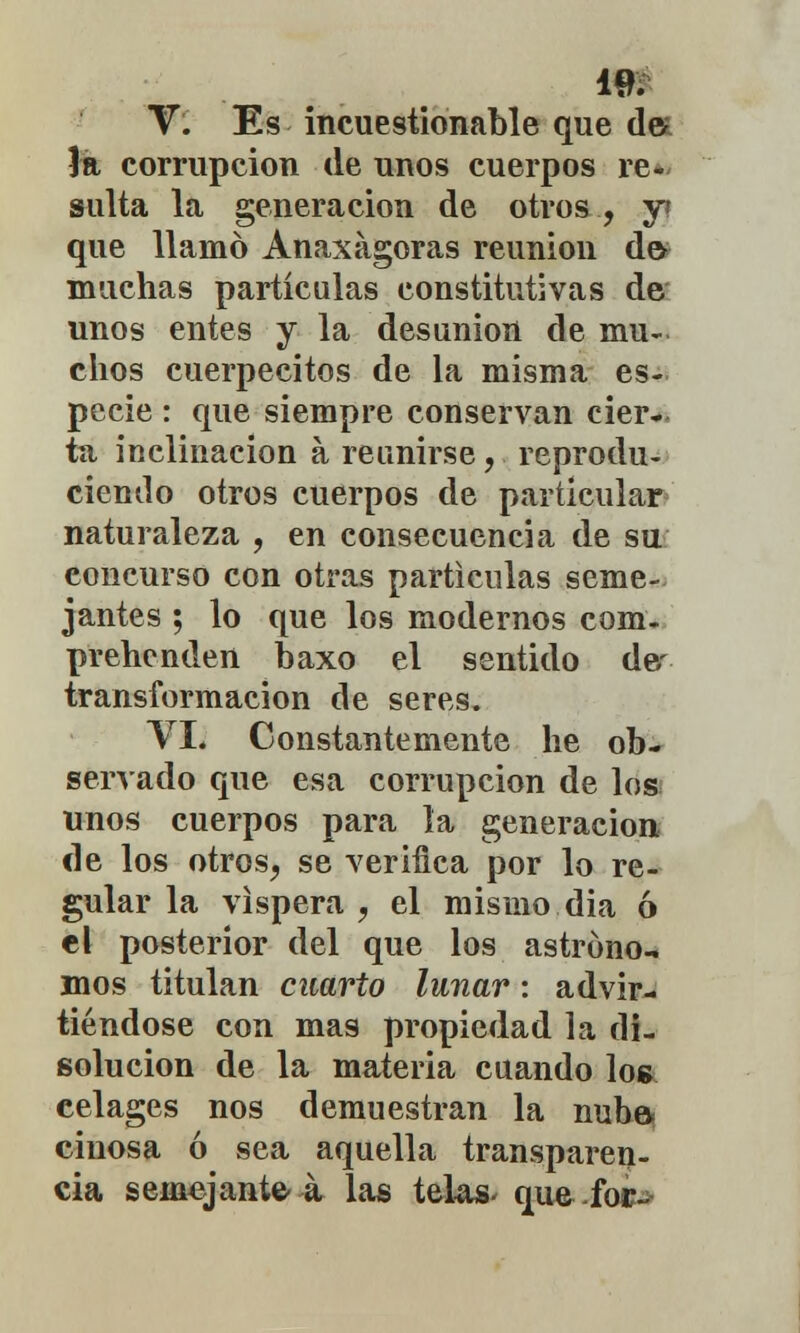 V. Es incuestionable que de 1a corrupción de unos cuerpos re- sulta la generación de otros, y? que llamó Anaxágoras reunión dev muchas partículas constitutivas de unos entes y la desunión de mu- chos cuerpecitos de la misma es- pecie : que siempre conservan cier- ta inclinación a reunirse, reprodu- ciendo otros cuerpos de particular naturaleza , en consecuencia de su concurso con otras partículas seme- jantes ; lo que los modernos com- prehenden baxo el sentido de- transformación de seres. VI. Constantemente he ob- servado que esa corrupción de los unos cuerpos para la generación de los otros, se verifica por lo re- gular la víspera , el mismo dia ó el posterior del que los astrúno-. mos titulan cuarto lunar: advir- tiéndose con mas propiedad la di- solución de la materia cuando los celages nos demuestran la nube cinosa ó sea aquella transparen- cia semejante- á las telas- que foE->