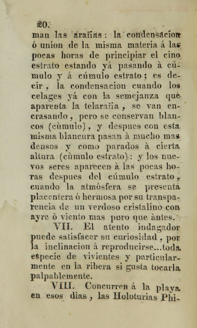 £0. man las aranas : la eondensacíoír ó unión de la misma materia á la* pocas horas de principiar el ciño estrato estando ya pasando a cú- mulo y á cúmulo estrato ; es de- cir , la condensación cuando los celages yá con la semejanza qué aparenta la telaraña , se van en- crasando , pero se conservan blan- cos (cúmulo), y después con esta misma blancura pasan á mucho mas densos y como parados a cierta altura (cúmulo estrato): y los nue- vos seres aparecen a las pocas ho- ras después del cúmulo estrato r cuando la atmósfera se presenta placentera ó hermosa por su transpa- rencia de un verdoso cristalino con ayre ó viento mas puro que antes. VII. EL atento indagados puede satisfacer su curiosidad, por la inclinación á reproducirse...toda, especie de vivientes y particular- mente en la ribera si gusta tocarla palpablemente. VIII. Concurren á la playa, en esos días } las Holoturias PÍii-