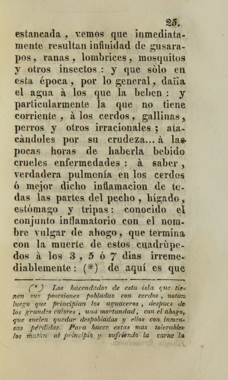 §5. estancada , vemos que inmediata- mente resultan infinidad de sisara- pos, ranas , lombrices , mosquitos y otros insectos : y que sólo en esta época, por lo general, daíl a el agua a los que la beben : y particularmente la que no tiene corriente , á los cerdos , gallinas, perros y otros irracionales ; ata- cándoles por su crudeza... a la* pocas horas de haberla bebido crueles enfermedades : a saber , verdadera pulmonía en los cerdos ó mejor dicho inflamación de te- das las partes del pecho , hígado, estómago y tripas: conocido el conjunto inflamatorio con el nom- bre vulgar de ahogo, que termina con la muerte de estos cuadrúpe- dos á los 3,5ó7 dias irreme- diablemente : (*) de aquí es que C*J Los hacendado? de esta isla r^ie tie- nen -w? posesiones pobladas con cerdos , notan luego que principian los aguaceros , después </c los grandes calores , una mortandad, con el ahogo, que suelen quedar despobladas y ellos con inmen- sas pérdidas. Para hacer estas mas tolerables los tftathn al principio » sufriendo la carne la