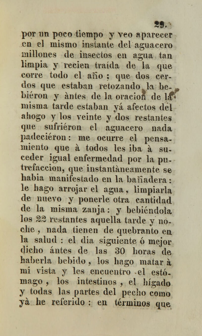 por un poco tiempo y Veo aparecer en el mismo instante del aguacero millones de insectos en agua tan limpia y recien traída de la que corre todo el año ; que dos cer- dos que estaban retozando la be-» biéron y antes de la oraciofi de lá* misma tarde estaban yá afectos del ahogo y los veinte y dos restantes que sufrieron el aguacero nada padecieron: me ocurre el pensa- miento que á todos les iba a su- ceder igual enfermedad por la pu- trefacción, que instantáneamente se habia manifestado en la banadera: le hago arrojar el agua, limpiarla de nuevo y ponerle otra cantidad de la misma zanja: y bebiéndola los 23 restantes aquella tarde y no- che , nada tienen de quebranto en la salud : el dia siguiente ó mejor dicho antes de las 30 horas de haberla bebido , los hago matar á mi vista y les encuentro -el estó- mago , los intestinos , el hígado y todas las partes del pecho como yá he referido : en términos que