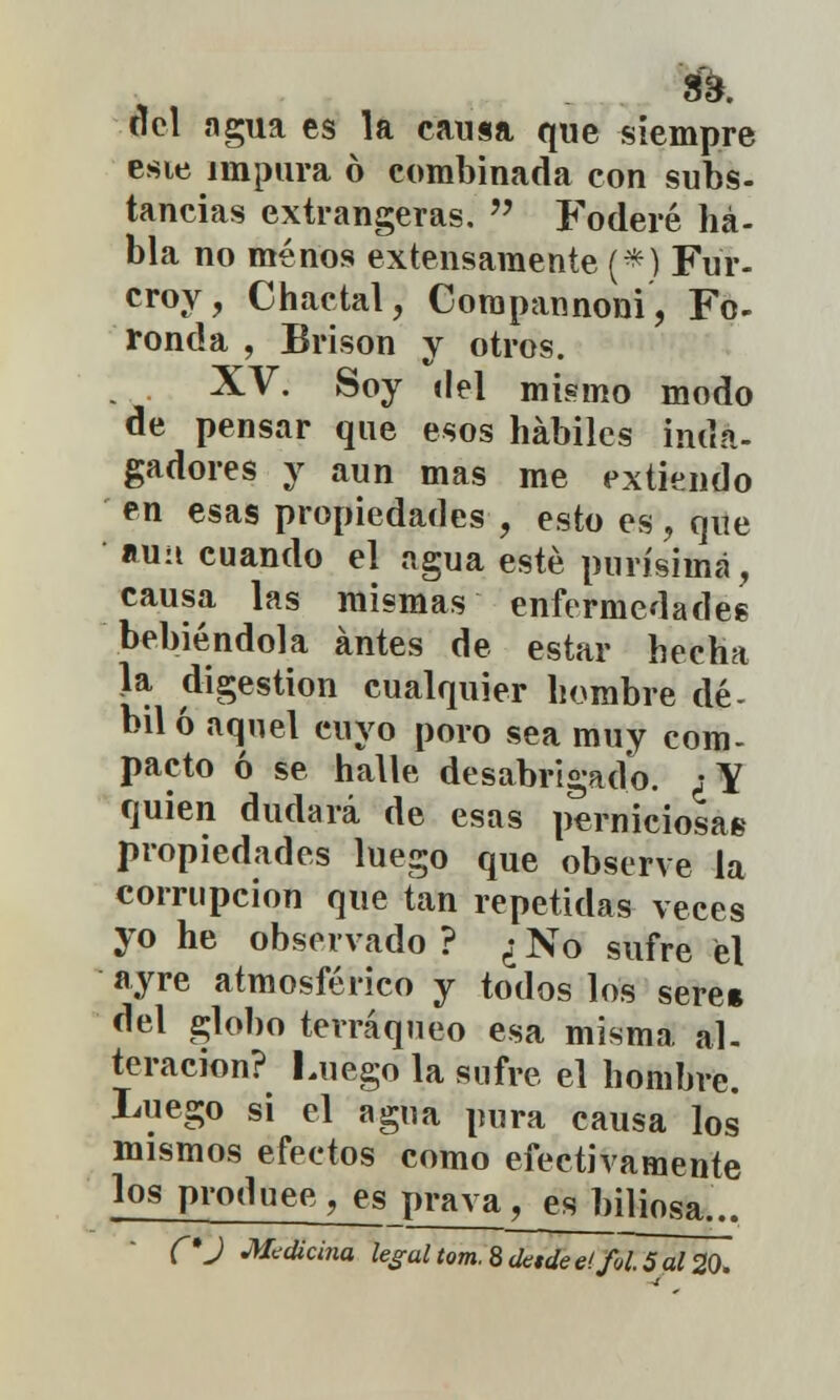 S3. «el agua es la causa que siempre esie impura ó combinada con subs- tancias extrangeras.  Foderé ha- bla no menos extensamente (*) Fur- croy, Chactal, Compannoni, Fo- ronda , Brison y otros. XV. Soy del mismo modo de pensar que esos hábiles inda- gadores y aun mas me extiendo en esas propiedades , esto es, que au:i cuando el agua esté purísima, causa las mismas enfermedades bebiéndola antes de estar hecha la digestión cualquier hombre dé- bil ó aquel cuyo poro sea muy com- pacto ó se halle desabrigado. ¿Y quien dudará de esas perniciosas propiedades luego que observe la corrupción que tan repetidas veces yo he observado ? ¿ No sufre el ayre atmosférico y todos los seré* del globo terráqueo esa misma al- teración? Luego la sufre el hombre. Luego si el agua pura causa los mismos efectos como efectivamente los produce, es prava, ég biliosa.,