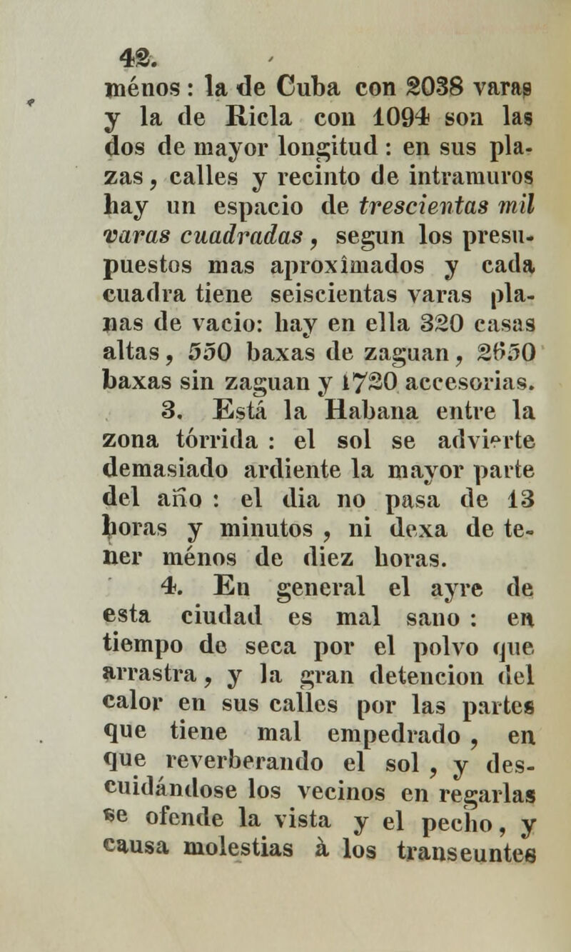 menos : la de Cuba con 2038 varag y la de Riela con 1094 son las dos de mayor longitud: en sus pla- zas , calles y recinto de intramuros hay un espacio de trescientas mil varas cuadradas, según los presu- puestos mas aproximados y cada cuadra tiene seiscientas varas pla- nas de vacio: hay en ella 320 casas altas, 550 baxas de zaguán, 2650 baxas sin zaguán y 17^0 accesorias. 3. Está la Habana entre la zona tórrida : el sol se advierte demasiado ardiente la mayor parte del ano : el dia no pasa de 13 floras y minutos , ni dexa de te- ner menos de diez horas. 4. En general el ayre de esta ciudad es mal sano : en tiempo de seca por el polvo que arrastra, y la gran detención del calor en sus calles por las partes que tiene mal empedrado , en que reverberando el sol , y des- cuidándose los vecinos en regarlas «e ofende la vista y el pecho, y causa molestias á los transeúntes