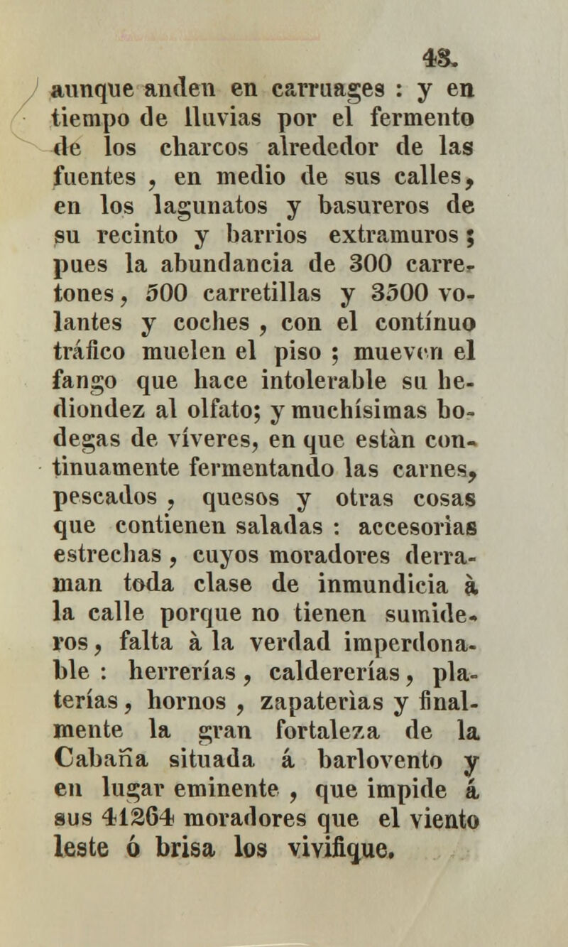 aunque anden en carruages : y en tiempo de lluvias por el fermento 4e los charcos alrededor de las fuentes , en medio de sus calles, en los lagunatos y basureros de su recinto y barrios extramuros; pues la abundancia de 300 carre- tones , 500 carretillas y 3500 vo- lantes y coches , con el continuo tráfico muelen el piso ; mueven el fango que hace intolerable su he- diondez al olfato; y muchísimas bo- degas de víveres, en que están con- tinuamente fermentando las carnes, pescados , quesos y otras cosas que contienen saladas : accesorias estrechas , cuyos moradores derra- man toda clase de inmundicia a la calle porque no tienen sumide- ros , falta á la verdad imperdona- ble : herrerías , caldererías, pla- terías , hornos , zapaterías y final- mente la gran fortaleza de la Cabana situada á barlovento y en lugar eminente , que impide á sus 41264 moradores que el viento leste ó brisa los vivifique.