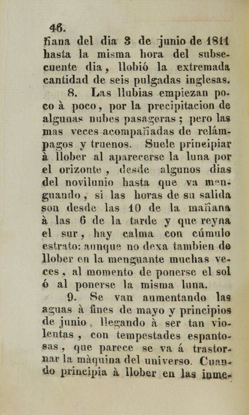 fiana del día 8 de junio de 1811 hasta la misma hora del subse- cuente dia, llobió la extremada cantidad de seis pulgadas inglesas. 8. Las 1 labias empiezan po- co a poco, por la precipitación de algunas nubes pasaderas ; pero las mas veces acompañadas de relám- pagos y truenos. Suele principiar á llober al aparecerse la luna por el orizonte , desde algunos días del novilunio hasta que va men- guando , si las horas de su salida son desde las 10 de la mañana á las 6 de la tarde y que rey na el sur, hay calma con cúmulo estrato: aunque no dexa también da llober en la menguante muchas ve- ces , al momento de ponerse el sol ó al ponerse la misma luna. 9. Se van aumentando lag aguas a fines de mayo y principios de junio , llegando a ser tan vio- lentas , con tempestades espanto- sas , que parece se va a trastor- nar la máquina del universo. Cuan- do principia á llober en las inme-