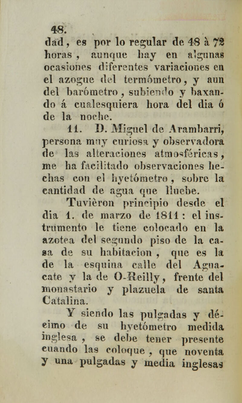 dad, es por lo recular de 48 a 72 horas , aunque hay en algunas ocasiones diferentes variaciones en el azogue del termómetro, y aun del barómetro , subiendo y baxan- do á cualesquiera hora del dia ó de la noche. 11. D. Miguel de Arambarri, persona muy curiosa y observadora de las alteraciones atmosféricas, me ha facilitado observaciones he- chas con el liyetómetro , sobre la cantidad de agua que lluebe. Tuvieron principio desde el dia 1. de marzo de 1811: el ins- trumento le tiene colocado en la azotea del segundo piso de la ca- ga de su habitación , que es la de la esquina calle del Agua- cate y la de O-Reilly, frente del monastario y plazuela de santa Catalina. Y siendo las pulgadas y dé- cimo de su liyetómetro medida inglesa , se debe tener presente euando las coloque ■, que noventa y una pulgadas y media inglesas