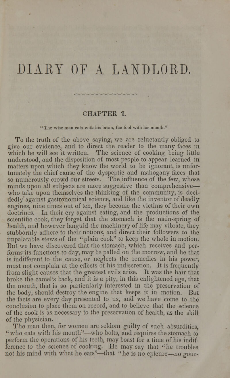 DIARY OF A LANDLORD. CHAPTER 1. H The wise man eats with his brain, the fool with his mouth. To the truth of the above saying, we are reluctantly obliged to give our evidence, and to direct the reader to the many faces in which he will see it written. The science of cooking being little understood, and the disposition of most people to appear learned in matters upon which they know the world to be ignorant, is unfor- tunately the chief cause of the dyspeptic and mahogany faces that so numerously crowd our streets. The influence of the few, whose minds upon all subjects are more suggestive than comprehensive— who take upon themselves the thinking of the community, is deci- dedly against gastronomical science, and like the inventor of deadly engines, nine times out often, they become the victims of their own doctrines. In their cry against eating, and the productions of the scientific cook, they forget that the stomach is the main-spring of health, and however languid the machinery of life may vibrate, they stubbornly adhere to their notions, and direct their followers to the impalatable stews of the  plain cook to keep the whole in motion. But we have discovered that the stomach, which receives and per- forms its functions to-day, may be palled on the morrow, and he that is indifferent to the cause, or neglects the remedies in his power, must not complain at the effects of his indiscretion. It is frequently from slight causes that the greatest evils arise. It was the hair that broke the camel's back, and it is a pity, in this enlightened age, that the mouth, that is so particularly interested in the preservation of the body, should destroy the engine that keeps it in motion. But the facts are every day presented to us, and we have come to the conclusion to place them on record, and to believe that the science of the cook is as necessary to the preservation of health, as the skill of the physician. The man then, for women arc seldom guilty of such absurdities, who cats with his mouth—who bolts, and requires the stomach to perform the operations of his teeth, may boast for a time of his indif- ference to the science of cooking. He may say that he troubles not his mind with what he eats—that he is no epicure—no gour-