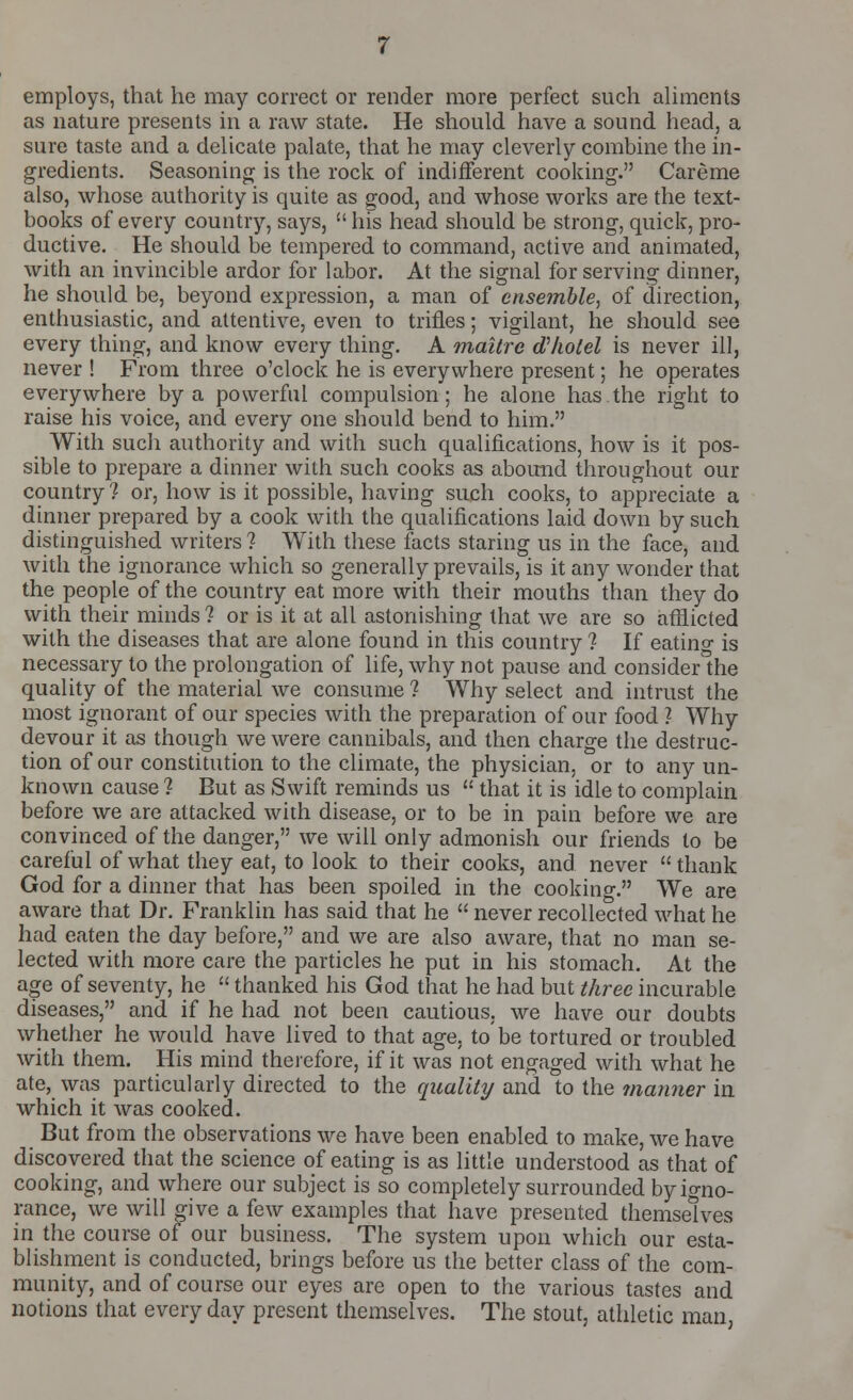 employs, that he may correct or render more perfect such aliments as nature presents in a raw state. He should have a sound head, a sure taste and a delicate palate, that he may cleverly combine the in- gredients. Seasoning is the rock of indifferent cooking. Careme also, whose authority is quite as good, and whose works are the text- books of every country, says, his head should be strong, quick, pro- ductive. He should be tempered to command, active and animated, with an invincible ardor for labor. At the signal for serving dinner, he should be, beyond expression, a man of ensemble, of direction, enthusiastic, and attentive, even to trifles; vigilant, he should see every thing, and know every thing. A maitrc dliolel is never ill, never ! From three o'clock he is everywhere present; he operates everywhere by a powerful compulsion; he alone has the right to raise his voice, and every one should bend to him. With sucli authority and with such qualifications, how is it pos- sible to prepare a dinner with such cooks as abound throughout our country 1 or, how is it possible, having such cooks, to appreciate a dinner prepared by a cook with the qualifications laid down by such distinguished writers ? With these facts staring us in the face, and with the ignorance which so generally prevails, is it any wonder that the people of the country eat more with their mouths than they do with their minds ? or is it at all astonishing that we are so afflicted with the diseases that are alone found in this country ? If eating is necessary to the prolongation of life, why not pause and consider the quality of the material we consume ? Why select and intrust the most ignorant of our species with the preparation of our food 1 Why devour it as though we were cannibals, and then charge the destruc- tion of our constitution to the climate, the physician, or to any un- known cause ? But as Swift reminds us  that it is idle to complain before we are attacked with disease, or to be in pain before we are convinced of the danger, we will only admonish our friends to be careful of what they eat, to look to their cooks, and never  thank God for a dinner that has been spoiled in the cookino-. We are aware that Dr. Franklin has said that he  never recollected what he had eaten the day before, and we are also aware, that no man se- lected with more care the particles he put in his stomach. At the age of seventy, he  thanked his God that he had but three incurable diseases, and if he had not been cautious, we have our doubts whether he would have lived to that age. to be tortured or troubled with them. His mind therefore, if it was not engaged with what he ate, was particularly directed to the quality and to the manner in which it was cooked. But from the observations we have been enabled to make, we have discovered that the science of eating is as little understood as that of cooking, and where our subject is so completely surrounded by igno- rance, we will give a few examples that have presented themselves in the course of our business. The system upon which our esta- blishment is conducted, brings before us the better class of the com- munity, and of course our eyes are open to the various tastes and notions that everyday present themselves. The stout, athletic man