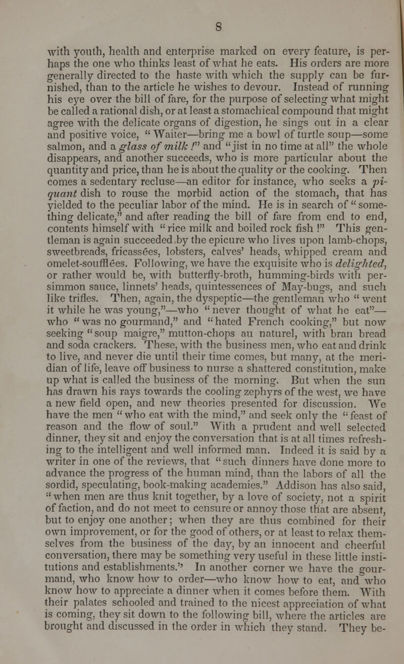 with youth, health and enterprise marked on every feature, is per- haps the one who thinks least of what he eats. His orders are more generally directed to the haste with which the supply can be fur- nished, than to the article he wishes to devour. Instead of running his eye over the bill of fare, for the purpose of selecting what might be called a rational dish, or at least a stomachical compound that might agree with the delicate organs of digestion, he sings out in a clear and positive voice,  Waiter—bring me a bowl of turtle soup—some salmon, and a glass of milk / and jist in no time at all the whole disappears, and another succeeds, who is more particular about the quantity and price, than he is about the quality or the cooking. Then comes a sedentary recluse—an editor for instance, who seeks a pi- quant dish to rouse the morbid action of the stomach, that has yielded to the peculiar labor of the mind. He is in search of some- thing delicate, and after reading the bill of fare from end to end, contents himself with rice milk and boiled rock fish ! This gen- tleman is again succeeded by the epicure who lives upon lamb-chops, sweetbreads, fricassees, lobsters, calves' heads, whipped cream and omelet-soufrlees. Following, we have the exquisite who is delighted, or rather would be, with butterfly-broth, humming-birds with per- simmon sauce, linnets' heads, quintessences of May-bugs, and such like trifles. Then, again, the dyspeptic—the gentleman who  went it while he was young,—who  never thought of what he eat— who  was no gourmand, and  hated French cooking, but now seeking soup maigre, mutton-chops au naturel, with bran bread and soda crackers. These, with the business men, who eat and drink to live, and never die until their time comes, but many, at the meri- dian of life, leave off business to nurse a shattered constitution, make up what is called the business of the morning. But when the sun has drawn his rays towards the cooling zephyrs of the west, we have a new field open, and new theories presented for discussion. We have the men  who eat with the mind, and seek only the  feast of reason and the flow of soul. With a prudent and well selected dinner, they sit and enjoy the conversation that is at all times refresh- ing to the intelligent and well informed man. Indeed it is said by a writer in one of the reviews, that such dinners have done more to advance the progress of the human mind, than the labors of all the sordid, speculating, book-making academies. Addison has also said, when men are thus knit together, by a love of society, not a spirit of faction, and do not meet to censure or annoy those that are absent, but to enjoy one another; when they are thus combined for their own improvement, or for the good of others, or at least to relax them- selves from the business of the day, by an innocent and cheerful conversation, there may be something very useful in these little insti- tutions and establishments.'' In another corner we have the gour- mand, who know how to order—who know how to eat, and who know how to appreciate a dinner when it comes before them. With their palates schooled and trained to the nicest appreciation of what is coming, they sit down to the following bill, where the articles are brought and discussed in the order in which they stand. They be-