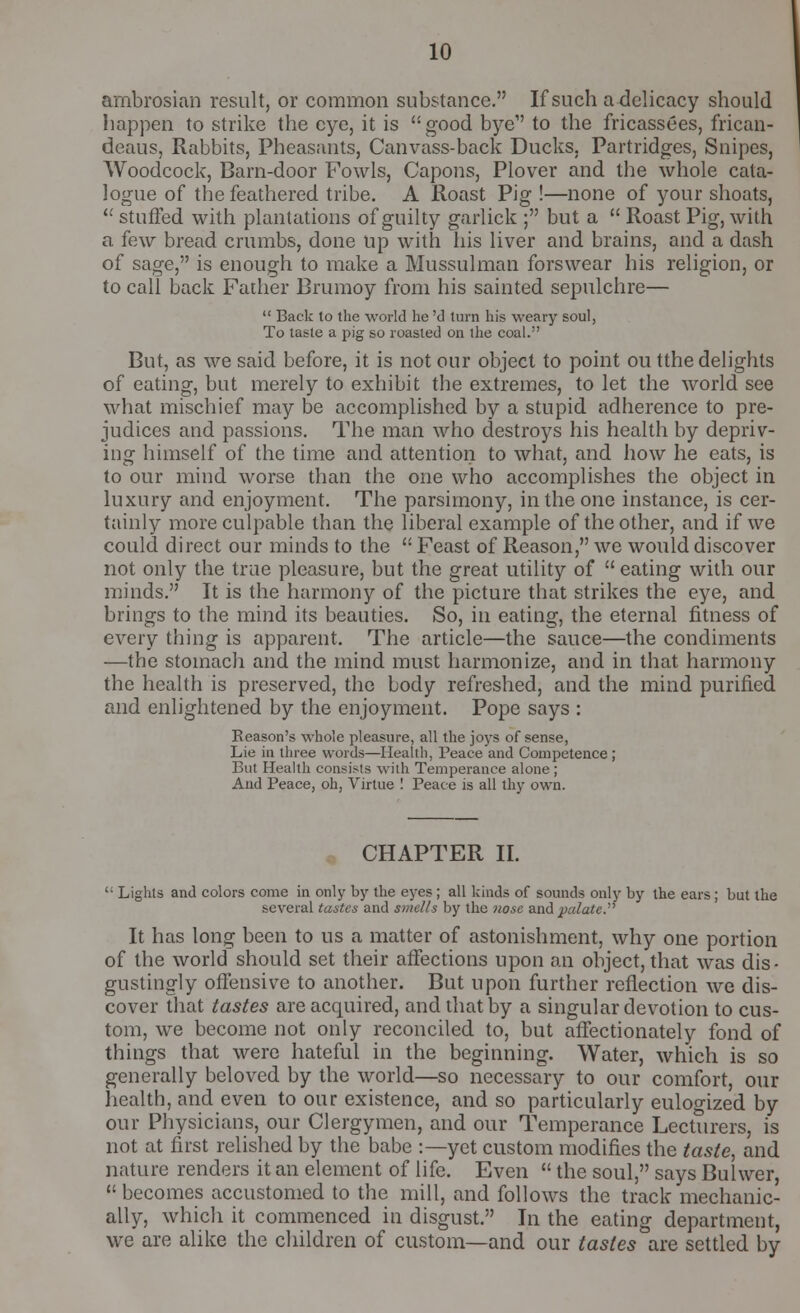 ambrosian result, or common substance. If such a delicacy should happen to strike the eye, it is good bye to the fricassees, frican- deaus, Rabbits, Pheasants, Canvass-back Ducks, Partridges, Snipes, Woodcock, Barn-door Fowls, Capons, Plover and the whole cata- logue of the feathered tribe. A Roast Pig !—none of your shoats,  stuffed with plantations of guilty garlick ; but a  Roast Pig, with a few bread crumbs, done up with his liver and brains, and a dash of sage, is enough to make a Mussulman forswear his religion, or to call back Father Brumoy from his sainted sepulchre—  Back to the world he 'd turn his weary soul, To taste a pig so roasted on the coal. But, as we said before, it is not our object to point ou tthe delights of eating, but merely to exhibit the extremes, to let the world see what mischief may be accomplished by a stupid adherence to pre- judices and passions. The man who destroys his health by depriv- ing himself of the time and attention to what, and how he eats, is to our mind worse than the one who accomplishes the object in luxury and enjoyment. The parsimony, in the one instance, is cer- tainly more culpable than the liberal example of the other, and if we could direct our minds to the  Feast of Reason, we would discover not only the true pleasure, but the great utility of  eating with our minds. It is the harmony of the picture that strikes the eye, and brings to the mind its beauties. So, in eating, the eternal fitness of every thing is apparent. The article—the sauce—the condiments —the stomach and the mind must harmonize, and in that harmony the health is preserved, the body refreshed, and the mind purified and enlightened by the enjoyment. Pope says : Reason's whole pleasure, all the joys of sense, Lie in three words—Health, Peace and Competence ; But Health consists with Temperance alone ; And Peace, oh, Virtue ! Peace is all thy own. CHAPTER II. ': Lights and colors come in only by the eyes ; all kinds of sounds only by the ears ; but the several tastes and smells by the nose and palate. It has long been to us a matter of astonishment, why one portion of the world should set their affections upon an object, that was dis- gustingly offensive to another. But upon further reflection we dis- cover that tastes are acquired, and that by a singular devotion to cus- tom, we become not only reconciled to, but affectionately fond of things that were hateful in the beginning. Water, which is so generally beloved by the world—so necessary to our comfort, our health, and even to our existence, and so particularly eulogized by our Physicians, our Clergymen, and our Temperance Lecturers, is not at first relished by the babe :—yet custom modifies the taste, and nature renders it an element of life. Even  the soul, says Bulwer,  becomes accustomed to the mill, and follows the track mechanic- ally, which it commenced in disgust. In the eating department, we are alike the children of custom—and our tastes are settled by