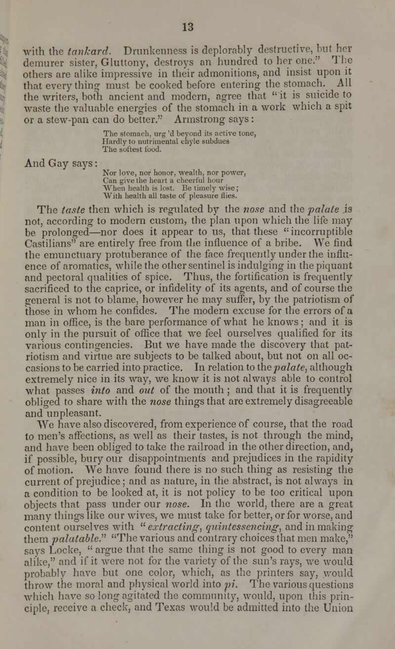 with the tankard. Drunkenness is deplorably destructive, but her demurer sister, Gluttony, destroys an hundred to her one. The others are alike impressive in their admonitions, and insist upon it that every thing must be cooked before entering the stomach. All the writers, both ancient and modern, agree that  it is suicide to waste the valuable energies of the stomach in a work which a spit or a stew-pan can do better. Armstrong says: The stomach, urg 'd beyond its active tone, Hardly to nutrimental chyle subdues The softest t'uod. And Gay says: Nor love, nor honor, wealth, nor power, Can give the heart a cheerful hour When health is lost. Be timely wise; With health all taste of pleasure flies. The taste then which is regulated bj the nose and the palate is not, according to modern custom, the plan upon which the life may be. prolonged—nor does it appear to us, that these incorruptible Castilians are entirely free from the influence of a bribe. We find the emunctuary protuberance of the face frequently under the influ- ence of aromatics, while the other sentinel is indulging in the piquant and pectoral qualities of spice. Thus, the fortification is frequently sacrificed to the caprice, or infidelity of its agents, and of course the general is not to blame, however he may suffer, by the patriotism of those in whom he confides. The modern excuse for the errors of a man in office, is the bare performance of what he knows; and it is only in the pursuit of office that we feel ourselves qualified for its various contingencies. But we have made the discovery that pat- riotism and virtue are subjects to be talked about, but not on all oc- casions to be carried into practice. In relation to the palate, although extremely nice in its way, we know it is not always able to control what passes into and out of the mouth ; and that it is frequently obliged to share with the nose things that are extremely disagreeable and unpleasant. We have also discovered, from experience of course, that the road to men's affections, as well as their tastes, is not through the mind, and have been obliged to take the railroad in the other direction, and, if possible, bury our disappointments and prejudices in the rapidity of motion. We have found there is no such thing as resisting the current of prejudice; and as nature, in the abstract, is not always in a condition to be looked at, it is not policy to be too critical upon objects that pass under our nose. In the world, there are a great many things like our wives, we must take for better, or for worse, and content ourselves with extracting, quintcssencing, and in making them palatable. The various and contrary choices that men make, says Locke,  argue that the same thing is not good to every man alike, and if it were not for the variety of the sun's rays, we would probably have but one color, which, as the printers say, would throw the moral and physical world into pi. The various questions which have so long agitated the community, would, upon this prin- ciple, receive a check, and Texas would be admitted into the Union