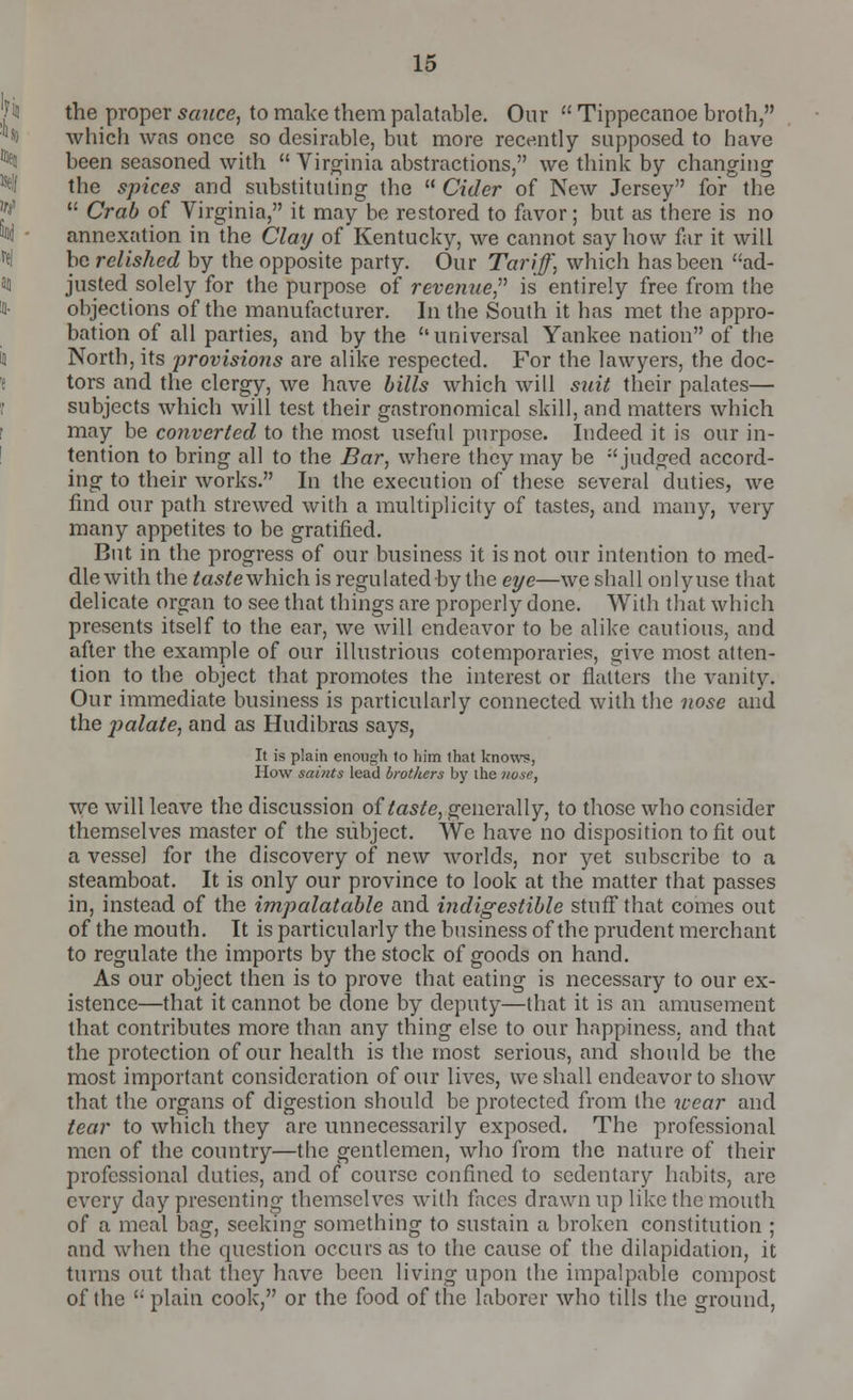 the proper sauce, to make them palatable. Our  Tippecanoe broth, which was once so desirable, but more recently supposed to have been seasoned with  Virginia abstractions, we think by changing the spices and substituting the  Cider of New Jersey for the  Crab of Virginia, it may be restored to favor; but as there is no annexation in the Clay of Kentucky, we cannot say how far it will be relished by the opposite party. Our Tariff, which has been ad- justed solely for the purpose of revenue is entirely free from the objections of the manufacturer. In the South it has met the appro- bation of all parties, and by the universal Yankee nation of the North, its provisions are alike respected. For the lawyers, the doc- tors and the clergy, we have bills which will suit their palates— subjects which will test their gastronomical skill, and matters which may be converted to the most useful purpose. Indeed it is our in- tention to bring all to the Bar, where they may be judged accord- ing to their works. In the execution of these several duties, we find our path strewed with a multiplicity of tastes, and many, very many appetites to be gratified. But in the progress of our business it is not our intention to med- dle with the tastewhich. is regulated by the eye—we shall onlyuse that delicate organ to see that things are properly done. With that which presents itself to the ear, we will endeavor to be alike cautious, and after the example of our illustrious cotemporaries, give most atten- tion to the object that promotes the interest or flatters the vanity. Our immediate business is particularly connected with the nose and the palate, and as Hudibras says, It is plain enough to him that knows, How saints lead brothers by the nose, we will leave the discussion of taste, generally, to those who consider themselves master of the subject. We have no disposition to fit out a vessel for the discovery of new worlds, nor yet subscribe to a steamboat. It is only our province to look at the matter that passes in, instead of the impalatable and indigestible stuff that comes out of the mouth. It is particularly the business of the prudent merchant to regulate the imports by the stock of goods on hand. As our object then is to prove that eating is necessary to our ex- istence—that it cannot be done by deputy—that it is an amusement that contributes more than any thing else to our happiness, and that the protection of our health is the most serious, and should be the most important consideration of our lives, we shall endeavor to show that the organs of digestion should be protected from the wear and tear to which they are unnecessarily exposed. The professional men of the country—the gentlemen, who from the nature of their professional duties, and of course confined to sedentary habits, are every day presenting themselves with faces drawn up like the mouth of a meal bag, seeking something to sustain a broken constitution ; and when the question occurs as to the cause of the dilapidation, it turns out that they have been living upon the impalpable compost of the  plain cook, or the food of the laborer who tills the ground,