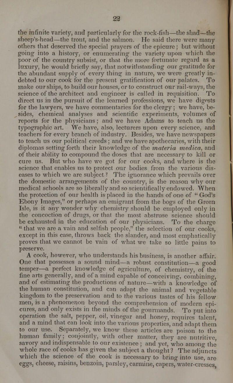 the infinite variety, and particularly for the rock-fTsh—the shad—the sheep's-head—the trout, and the salmon. He said there were many others that deserved the special prayers of the epicure; but without going into a history, or enumerating- the variety upon which the poor of the country subsist, or that the more fortunate regard as a luxury, he would briefly say, that notwithstanding our gratitude for the abundant supply of every thing in nature, we were greatly in- debted to our cook for the present gratification of our palates. To make our ships, to build our houses, or to construct our rail-ways, the science of the architect and engineer is called in requisition. To direct us in the pursuit of the learned professions, we have digests for the lawyers, we have commentaries for the clergy; we have, be- sides, chemical analyses and scientific experiments, volumes of reports for the physicians; and we have Adams to teach us the typographic art. We have, also, lecturers upon every science, and teachers for every branch of industry. Besides, we have newspapers to teach us our political creeds; and we have apothecaries, with their diplomas setting forth their knowledge of the materia viedica, and of their ability to compound the doses that are necessary to kill or cure us. But who have we got for our cooks, and where is the science that enables us to protect our bodies from the various dis- eases to which we are subject ? The ignorance which prevails over the domestic arrangements of the country, is the reason why our medical schools are so liberally and so scientifically endowed. When the protection of our health is placed in the hands of one of God's Ebony Images, or perhaps an emigrant from the bogs of the Green Isle, is it any wonder why chemistry should be employed only in the concoction of drugs, or that the most abstruse science should be exhausted in the education of our physicians. To the charge that we are a vain and selfish people, the selection of our cooks, except in this case, throws back the slander, and most emphatically proves that we cannot be vain of what we take so little pains to preserve. A cook, however, who understands his business, is another afTair. One that possesses a sound mind—a robust constitution—a good temper—a perfect knowledge of agriculture, of chemistry, of the fine arts generally, and of a mind capable of conceiving, combining, and of estimating the productions of nature—with a knowledge of the human constitution, and can adapt the animal and vegetable kingdom to the preservation and to the various tastes of his fellow men, is a phenomenon beyond the comprehension of modern epi- cures, and only exists in the minds of the gourmands. To put into operation the salt, pepper, oil, vinegar and honey, requires talent, and a mind that can look into the various properties, and adapt them to our use. Separately, we know these articles are poison to the human family; conjointly, with other matter, they arc nutritive, savory and indispensable to our existence ; and yet, who among the whole race of cooks has given the subject a thought ? The adjuncts which the science of the cook is necessary to bring into use, are eggs, cheese, raisins, benzoin, parsley} carmine, capers, water-cresses,