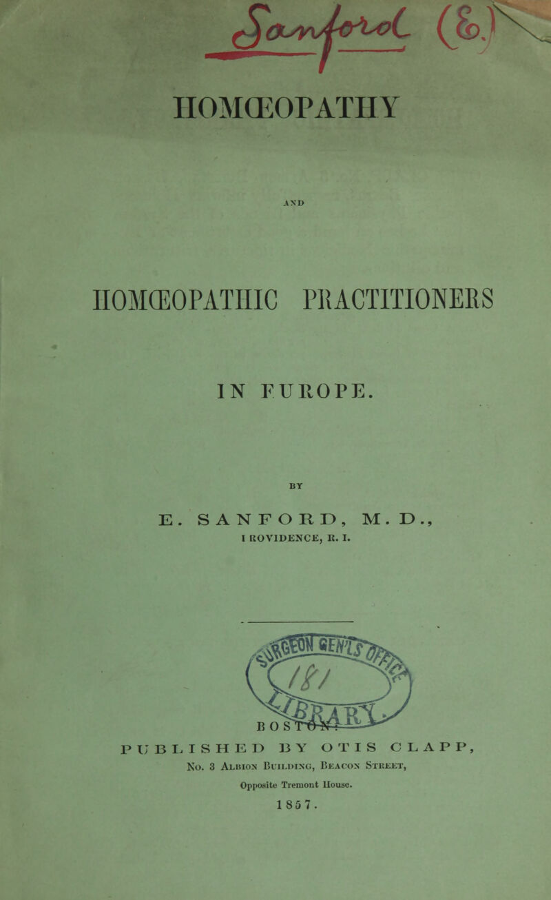 §QLSyU&>L<?L (&J\. HOMCEOPATHY IIOMCEOPATHIC PRACTITIONERS IN FUROPE. E. SANFORD, M.D., I ROVIDENCE, K. I. BOS PUBLISHED BY OTIS CLAPP, No. 3 Albion Building, Beacon Street, Opposite Treraout House. 1857.