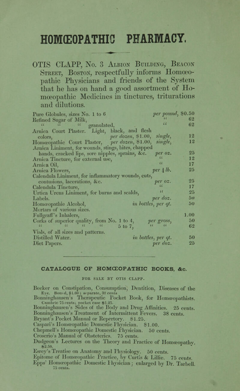 HOMEOPATHIC PHARMACY, OTIS CLAPP, No. 3 Albion Building, Beacon Street, Boston, respectfully informs Homoeo- pathic Physicians and friends of the System that he has on hand a good assortment of Ho- moeopathic Medicines in tinctures, triturations and dilutions. Pure Globules, sizes No. 1 to 6 per pound, $0.50 Kenned Sugar of Milk,  62 »   granulated,  62 Arnica Court Plaster. Light, black, and flesh colors, per dozen, $1.00, single, 12 Homoeopathic Court Plaster, per dozen, $1.00, single, 12 Arnica Liniment, for wounds, stings, bites, chapped hands, cracked lips, sore nipples, sprains, &c. per oz. 25 Arnica Tincture, for external use, 12 Ami. a Oil,  17 Arnica blowers, per \ lb. 25 Calendula Liniment, for inflammatory wounds, cuts, contusions, lacerations, &c. per oz. 25 Calendula Tincture,  17 Urtica Ulcus Liniment, for burns and scalds, 25 Labels. per doz. 5u Homoeopathie Alcohol, in bottles, per qt. 50 Mortars of various sizes. Fullgraff's Inhalers, 1.00 Corks of superior quality, from No. 1 to 4, per gross, 50 »  it a 5 t0 7; a it 62 Vials, of all sizes and patterns. Distilled Water. in bottles, per qt, 50 Diet Tapers. per doz. 25 CATALOGUE OF HOMOEOPATHIC BOOKS, &c. FOR SALE BY OTIS CLAPP. Becker on Constipation, Consumption, Dentition, Diseases of the Eye. Hound, $1.0ti; separate, 38 cents Bonninghausen's Therapeutic Pocket Book, for Homceopathists. Cambric 75 rents; pocket case $1.25. Bonninghausen's Sides of the Body and Drug Affinities. 25 cents. Bonninghausen's Treatment of Intermittent Fevers. 38 cents. Bryant's Pocket Manual or Repertory. >-1.25. Caspari's Homoeopathic Domestic Physician. Si.00. ChepmelTs Homoeopathic Domestic Physician. 50 cents. Croserio's Manual of Obsteterics. 75 cents. Dudgeon's Lectures on the Theory and Practice of Homoeopathy. 82.50. Esrey's Treatise on Anatomy and Physiology. 50 cents. Epitome of Homoeopathic Practice, by Curtis 6c Lillie. 75 cents. Epps' Homoeopathic Domestic Physician; enlarged by Dr. Tarbell.