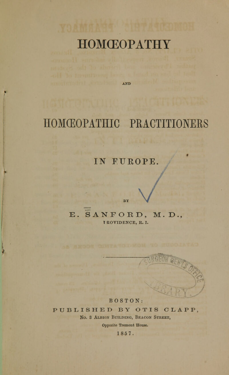 HOMCEOPATHY HOMOEOPATHIC PRACTITIONERS . IN EUROPE. E. SANFORD, M.D., t ROVIDENCE, R. I. BOSTON: PUBLISHED BY OTIS CLAPP. No. 3 Albion Building, Beacon Street, Opposite Tremont House. 1857.