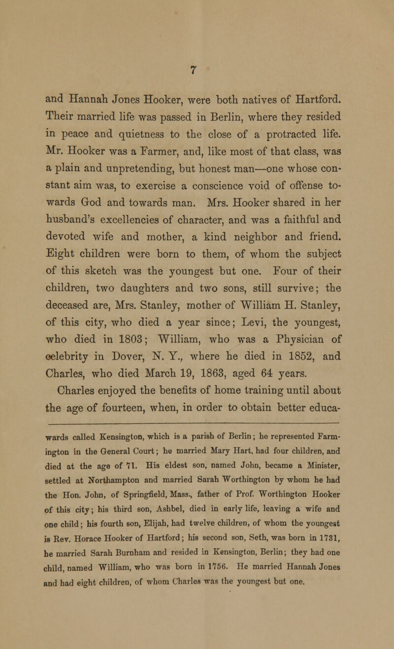 and Hannah Jones Hooker, were both natives of Hartford. Their married life was passed in Berlin, where they resided in peace and quietness to the close of a protracted life. Mr. Hooker was a Farmer, and, like most of that class, was a plain and unpretending, but honest man—one whose con- stant aim was, to exercise a conscience void of offense to- wards God and towards man. Mrs. Hooker shared in her husband's excellencies of character, and was a faithful and devoted wife and mother, a kind neighbor and friend. Eight children were born to them, of whom the subject of this sketch was the youngest but one. Four of their children, two daughters and two sons, still survive; the deceased are, Mrs. Stanley, mother of William H. Stanley, of this city, who died a year since; Levi, the youngest, who died in 1803; William, who was a Physician of oelebrity in Dover, N. Y., where he died in 1852, and Charles, who died March 19, 1863, aged 64 years. Charles enjoyed the benefits of home training until about the age of fourteen, when, in order to obtain better educa- wards called Kensington, which is a parish of Berlin; he represented Farm- ington in the General Court; he married Mary Hart, had four children, and died at the age of 71. His eldest son, named John, became a Minister, settled at Northampton and married Sarah Worthington by whom he had the Hon. John, of Springfield, Mass., father of Prof. Worthington Hooker of this city; his third son, Ashbel, died in early life, leaving a wife and one child; his fourth son, Elijah, had twelve children, of whom the youngest is Rev. Horace Hooker of Hartford; his second son, Seth, was born in 1731, he married Sarah Burnham and resided in Kensington, Berlin; they had one child, Darned William, who was born in 1756. He married Hannah Jones and had eight children, of whom Charles was the youngest but one.