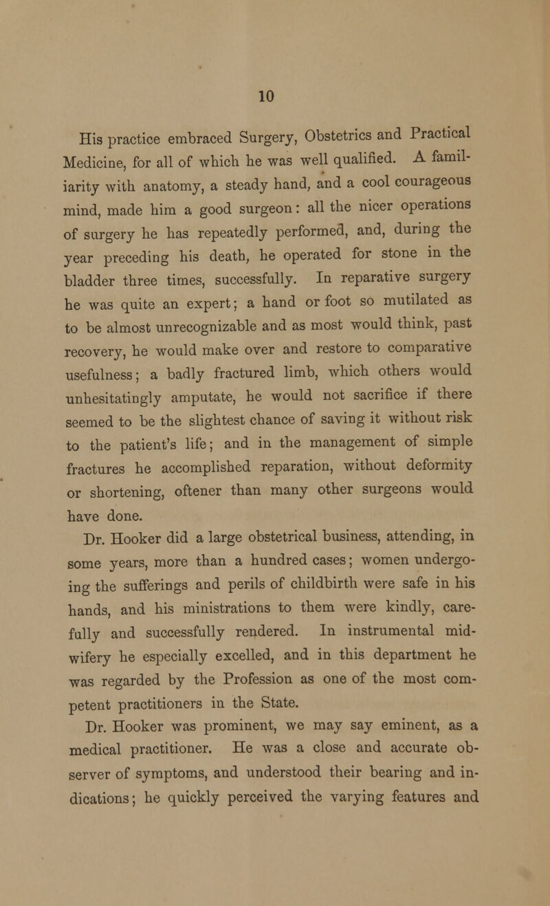 His practice embraced Surgery, Obstetrics and Practical Medicine, for all of which he was well qualified. A famil- iarity with anatomy, a steady hand, and a cool courageous mind, made him a good surgeon: all the nicer operations of surgery he has repeatedly performed, and, during the year preceding his death, he operated for stone in the bladder three times, successfully. In reparative surgery he was quite an expert; a hand or foot so mutilated as to be almost unrecognizable and as most would think, past recovery, he would make over and restore to comparative usefulness; a badly fractured limb, which others would unhesitatingly amputate, he would not sacrifice if there seemed to be the slightest chance of saving it without risk to the patient's life; and in the management of simple fractures he accomplished reparation, without deformity or shortening, oftener than many other surgeons would have done. Dr. Hooker did a large obstetrical business, attending, in some years, more than a hundred cases; women undergo- ing the sufferings and perils of childbirth were safe in his hands, and his ministrations to them were kindly, care- fully and successfully rendered. In instrumental mid- wifery he especially excelled, and in this department he was regarded by the Profession as one of the most com- petent practitioners in the State. Dr. Hooker was prominent, we may say eminent, as a medical practitioner. He was a close and accurate ob- server of symptoms, and understood their bearing and in- dications; he quickly perceived the varying features and