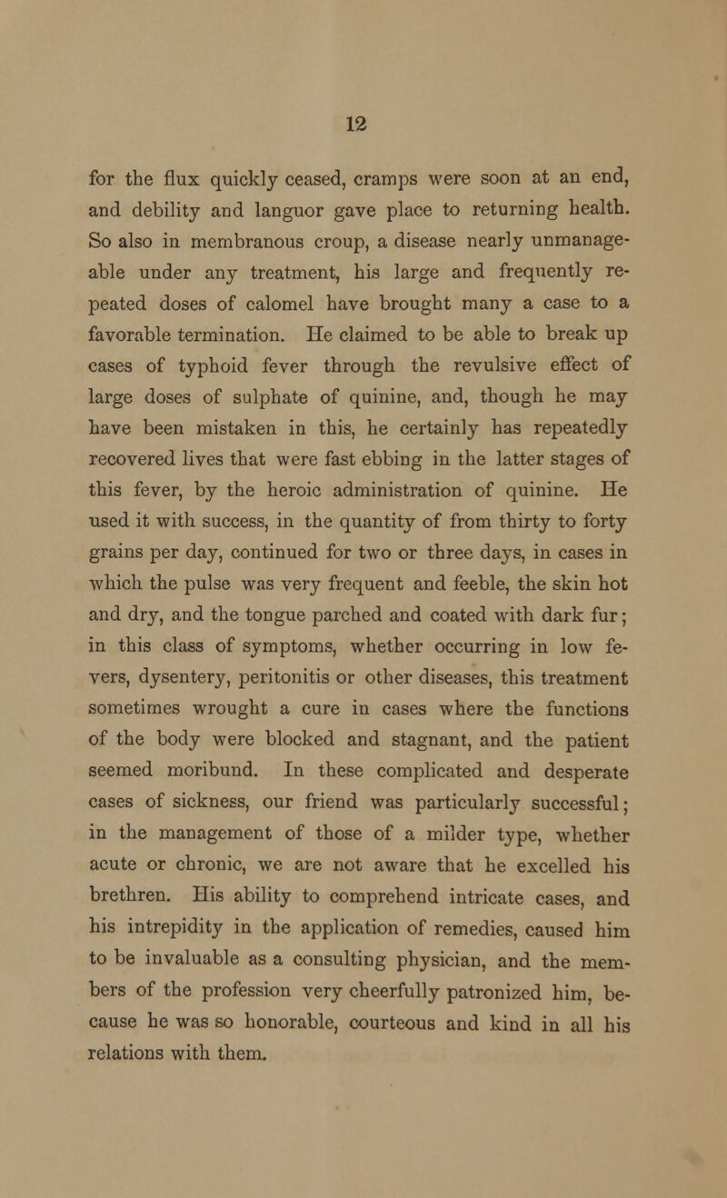 for the flux quickly ceased, cramps were soon at an end, and debility and languor gave place to returning health. So also in membranous croup, a disease nearly unmanage- able under any treatment, his large and frequently re- peated doses of calomel have brought many a case to a favorable termination. He claimed to be able to break up cases of typhoid fever through the revulsive effect of large doses of sulphate of quinine, and, though he may have been mistaken in this, he certainly has repeatedly recovered lives that were fast ebbing in the latter stages of this fever, by the heroic administration of quinine. He used it with success, in the quantity of from thirty to forty grains per day, continued for two or three days, in cases in which the pulse was very frequent and feeble, the skin hot and dry, and the tongue parched and coated with dark fur; in this class of symptoms, whether occurring in low fe- vers, dysentery, peritonitis or other diseases, this treatment sometimes wrought a cure in cases where the functions of the body were blocked and stagnant, and the patient seemed moribund. In these complicated and desperate cases of sickness, our friend was particularly successful; in the management of those of a milder type, whether acute or chronic, we are not aware that he excelled his brethren. His ability to comprehend intricate cases, and his intrepidity in the application of remedies, caused him to be invaluable as a consulting physician, and the mem- bers of the profession very cheerfully patronized him, be- cause he was so honorable, courteous and kind in all his relations with them.