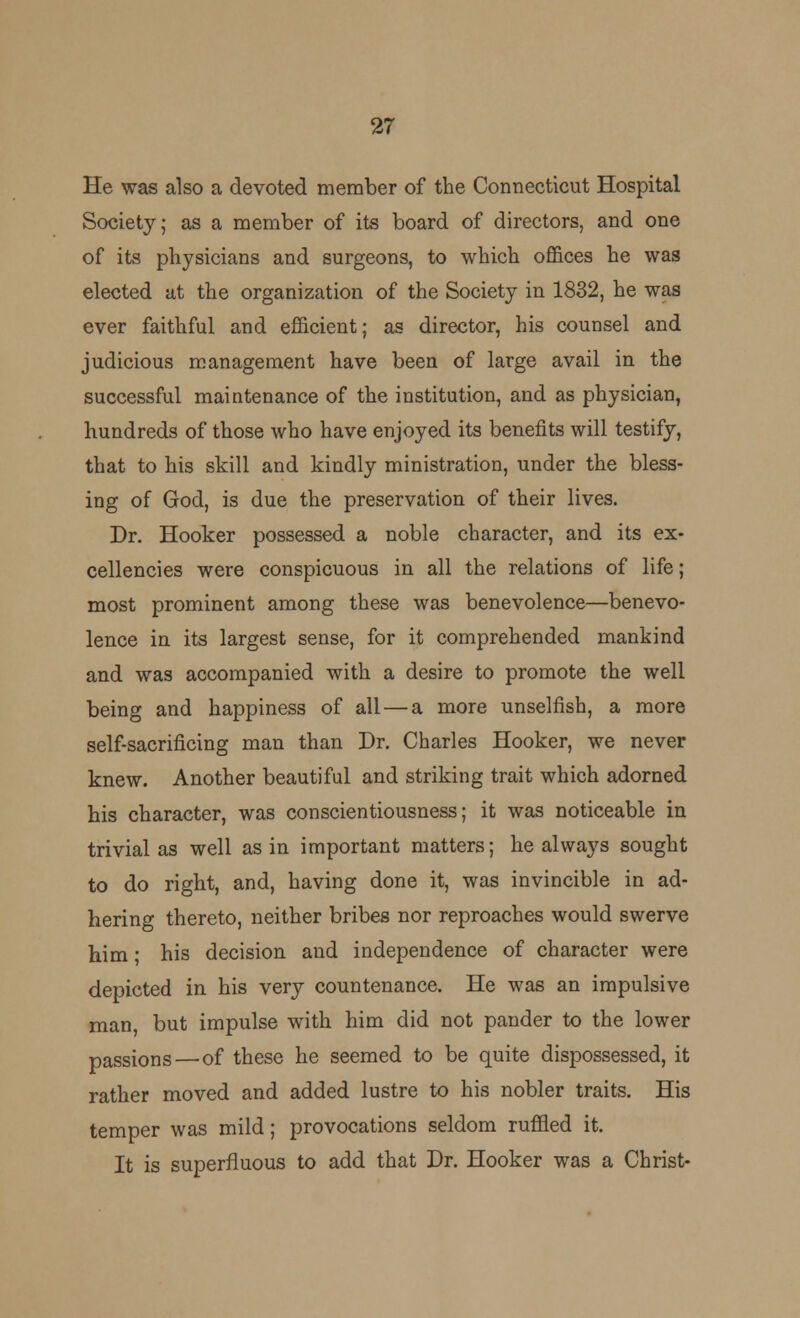 He was also a devoted member of the Connecticut Hospital Society; as a member of its board of directors, and one of its physicians and surgeons, to which offices he was elected at the organization of the Society in 1832, he was ever faithful and efficient; as director, his counsel and judicious management have been of large avail in the successful maintenance of the institution, and as physician, hundreds of those who have enjoyed its benefits will testify, that to his skill and kindly ministration, under the bless- ing of God, is due the preservation of their lives. Dr. Hooker possessed a noble character, and its ex- cellencies were conspicuous in all the relations of life; most prominent among these was benevolence—benevo- lence in its largest sense, for it comprehended mankind and was accompanied with a desire to promote the well being and happiness of all — a more unselfish, a more self-sacrificing man than Dr. Charles Hooker, we never knew. Another beautiful and striking trait which adorned his character, was conscientiousness; it was noticeable in trivial as well as in important matters; he always sought to do right, and, having done it, was invincible in ad- hering thereto, neither bribes nor reproaches would swerve him; his decision and independence of character were depicted in his very countenance. He was an impulsive man, but impulse with him did not pander to the lower passions—of these he seemed to be quite dispossessed, it rather moved and added lustre to his nobler traits. His temper was mild; provocations seldom ruffled it. It is superfluous to add that Dr. Hooker was a Christ-