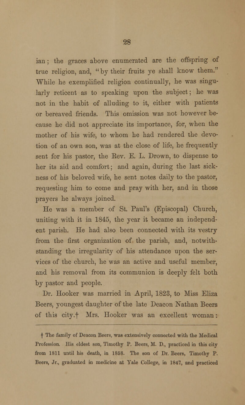 ian; the graces above enumerated are the offspring of true religion, and, by their fruits ye shall know them. While he exemplified religion continually, he was singu- larly reticent as to speaking upon the subject; he was not in the habit of alluding to it, either with patients or bereaved friends. This omission was not however be- cause he did not appreciate its importance, for, when the mother of his wife, to whom he had rendered the devo- tion of an own son, was at the close of life, he frequently sent for his pastor, the Eev. E. L. Drown, to dispense to her its aid and comfort; and again, during the last sick- ness of his beloved wife, he sent notes daily to the pastor, requesting him to come and pray with her, and in those prayers he always joined. He was a member of St. Paul's (Episcopal) Church, uniting with it in 1845, the year it became an independ- ent parish. He had also been connected with its vestry from the first organization of the parish, and, notwith- standing the irregularity of his attendance upon the ser- vices of the church, he was an active and useful member, and his removal from its communion is deeply felt both by pastor and people. Dr. Hooker was married in April, 1823, to Miss Eliza Beers, youngest daughter of the late Deacon Nathan Beers of this city.f Mrs. Hooker was an excellent woman: f The family of Deacon Beers, was extensively connected with the Medical Profession. His eldest son, Timothy P. Beers, M. D., practiced in this city from 1811 until his death, in 1858. The son of Dr. Beers, Timothy P. Beers, Jr., graduated in medicine at Yale College, in 1847, and practiced