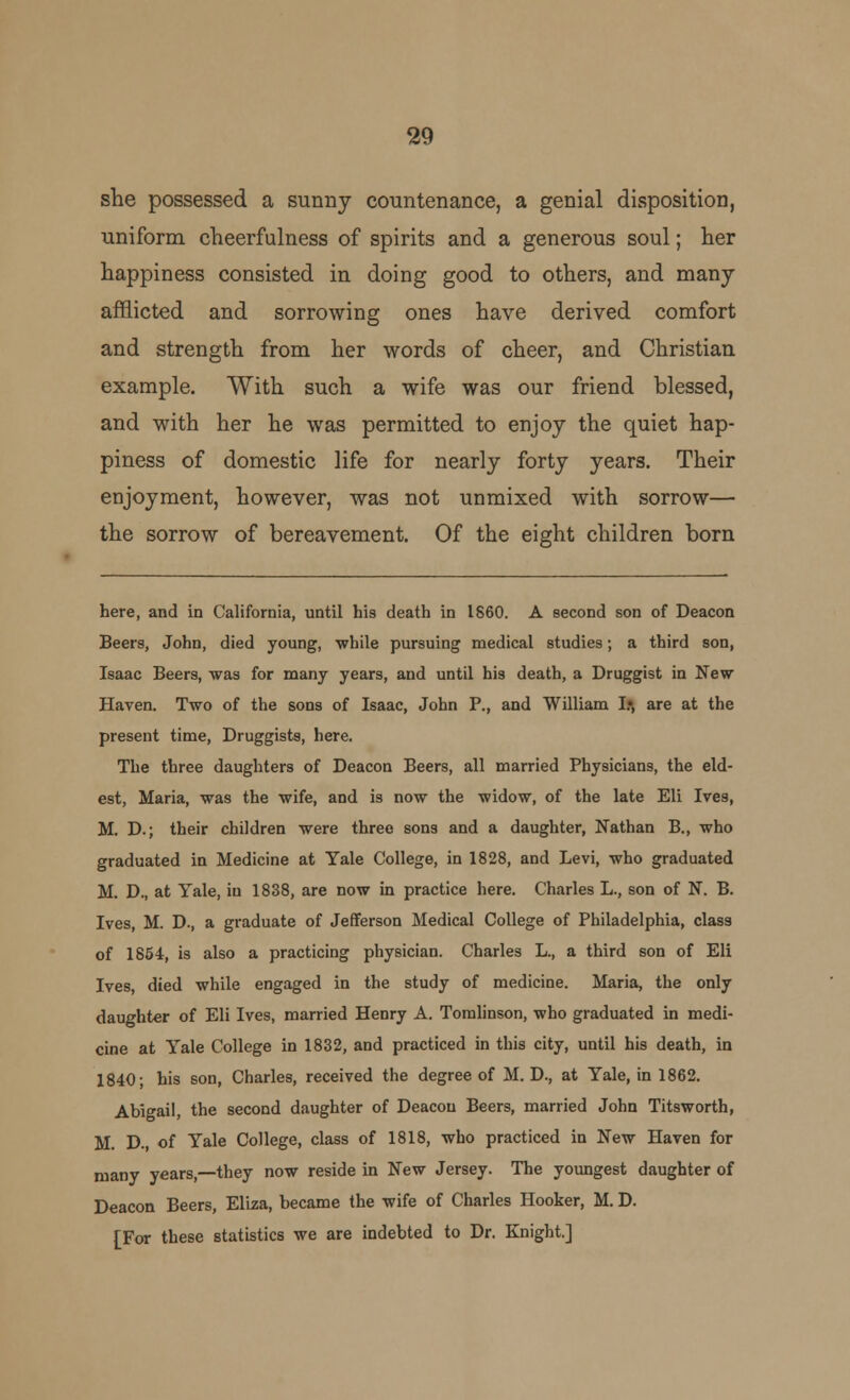 she possessed a sunny countenance, a genial disposition, uniform cheerfulness of spirits and a generous soul; her happiness consisted in doing good to others, and many afflicted and sorrowing ones have derived comfort and strength from her words of cheer, and Christian example. With such a wife was our friend blessed, and with her he was permitted to enjoy the quiet hap- piness of domestic life for nearly forty years. Their enjoyment, however, was not unmixed with sorrow— the sorrow of bereavement. Of the eight children born here, and in California, until his death in 1860. A second son of Deacon Beers, John, died young, -while pursuing medical studies; a third son, Isaac Beers, was for many years, and until his death, a Druggist in New Haven. Two of the sons of Isaac, John P., and William I* are at the present time, Druggists, here. The three daughters of Deacon Beers, all married Physicians, the eld- est, Maria, was the wife, and is now the widow, of the late Eli Ives, M. D.; their children were three sons and a daughter, Nathan B., who graduated in Medicine at Yale College, in 1828, and Levi, who graduated M. D., at Yale, in 1838, are now in practice here. Charles L., son of N. B. Ives, M. D., a graduate of Jefferson Medical College of Philadelphia, class of 1854, is also a practicing physician. Charles L., a third son of Eli Ives, died while engaged in the study of medicine. Maria, the only daughter of Eli Ives, married Henry A. Tomlinson, who graduated in medi- cine at Yale College in 1832, and practiced in this city, until his death, in 1840; his son, Charles, received the degree of M. D., at Yale, in 1862. Abigail, the second daughter of Deacon Beers, married John Titsworth, M. D. of Yale College, class of 1818, who practiced in New Haven for many years,—they now reside in New Jersey. The youngest daughter of Deacon Beers, Eliza, became the wife of Charles Hooker, M. D. [For these statistics we are indebted to Dr. Knight.]