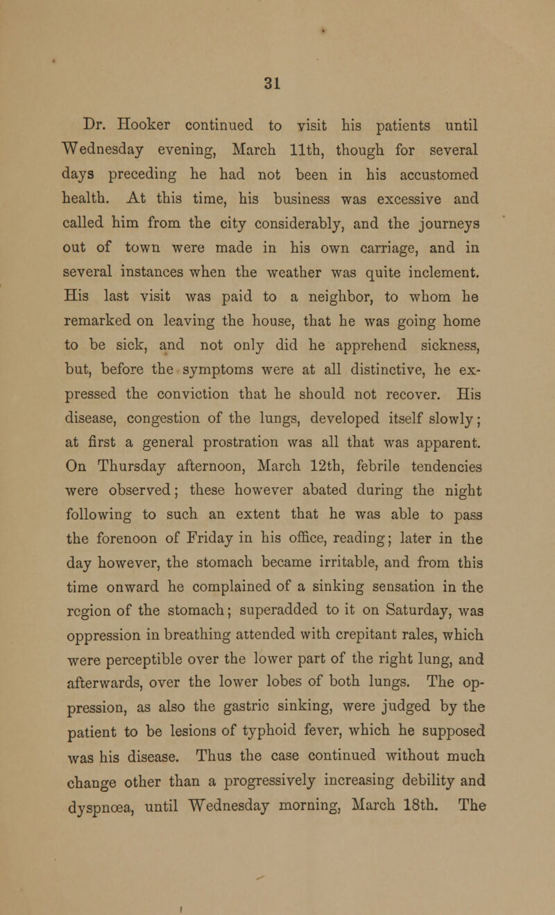 Dr. Hooker continued to visit his patients until Wednesday evening, March 11th, though for several days preceding he had not been in his accustomed health. At this time, his business was excessive and called him from the city considerably, and the journeys out of town were made in his own carriage, and in several instances when the weather was quite inclement. His last visit was paid to a neighbor, to whom he remarked on leaving the house, that he was going home to be sick, and not only did he apprehend sickness, but, before the symptoms were at all distinctive, he ex- pressed the conviction that he should not recover. His disease, congestion of the lungs, developed itself slowly; at first a general prostration was all that was apparent. On Thursday afternoon, March 12th, febrile tendencies were observed; these however abated during the night following to such an extent that he was able to pass the forenoon of Friday in his office, reading; later in the day however, the stomach became irritable, and from this time onward he complained of a sinking sensation in the region of the stomach; superadded to it on Saturday, was oppression in breathing attended with crepitant rales, which were perceptible over the lower part of the right lung, and afterwards, over the lower lobes of both lungs. The op- pression, as also the gastric sinking, were judged by the patient to be lesions of typhoid fever, which he supposed was his disease. Thus the case continued without much change other than a progressively increasing debility and dyspnoea, until Wednesday morning, March 18th. The