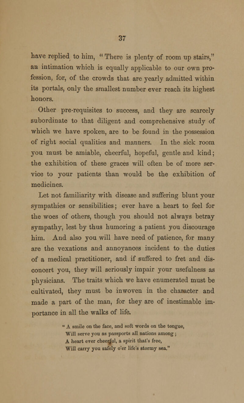 have replied to him,  There is plenty of room up stairs, an intimation which is equally applicable to our own pro- fession, for, of the crowds that are yearly admitted within its portals, only the smallest number ever reach its highest honors. Other pre-requisites to success, and they are scarcely subordinate to that diligent and comprehensive study of which we have spoken, are to be found in the possession of right social qualities and manners. In the sick room you must be amiable, cheerful, hopeful, gentle and kind; the exhibition of these graces will often be of more ser- vice to your patients than would be the exhibition of medicines. Let not familiarity with disease and suffering blunt your sympathies or sensibilities; ever have a heart to feel for the woes of others, though you should not always betray sympathy, lest by thus humoring a patient you discourage him. And also you will have need of patience, for many are the vexations and annoyances incident to the duties of a medical practitioner, and if suffered to fret and dis- concert you, they will seriously impair your usefulness as physicians. The traits which we have enumerated must be cultivated, they must be inwoven in the character and made a part of the man, for they are of inestimable im- portance in all the walks of life.  A smile on the face, and soft words on the tongue, Will serve you as passports all nations among ; A heart ever cheerful, a spirit that's free, Will carry you safely o'er life's stormy sea.