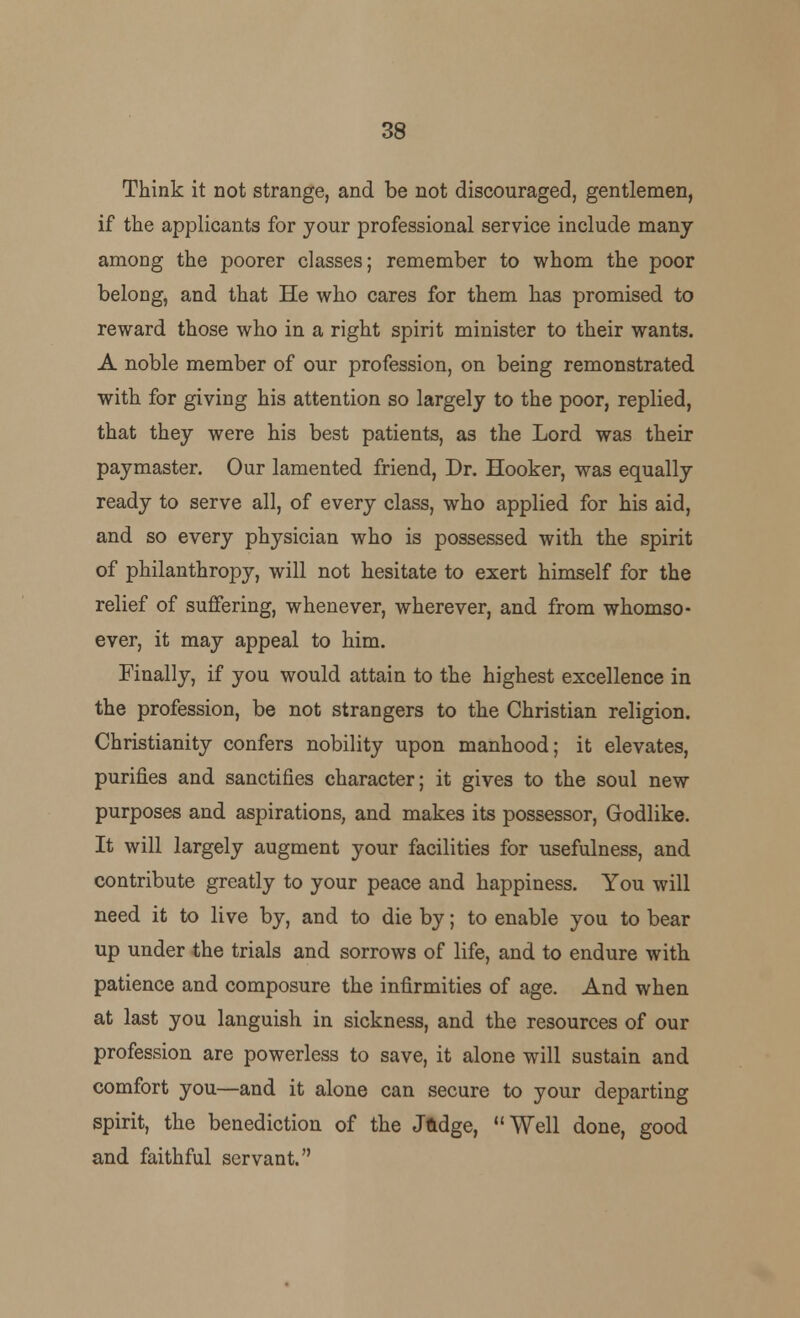 Think it not strange, and be not discouraged, gentlemen, if the applicants for your professional service include many among the poorer classes; remember to whom the poor belong, and that He who cares for them has promised to reward those who in a right spirit minister to their wants. A noble member of our profession, on being remonstrated with for giving his attention so largely to the poor, replied, that they were his best patients, as the Lord was their paymaster. Our lamented friend, Dr. Hooker, was equally ready to serve all, of every class, who applied for his aid, and so every physician who is possessed with the spirit of philanthropy, will not hesitate to exert himself for the relief of suffering, whenever, wherever, and from whomso- ever, it may appeal to him. Finally, if you would attain to the highest excellence in the profession, be not strangers to the Christian religion. Christianity confers nobility upon manhood; it elevates, purifies and sanctifies character; it gives to the soul new purposes and aspirations, and makes its possessor, Godlike. It will largely augment your facilities for usefulness, and contribute greatly to your peace and happiness. You will need it to live by, and to die by; to enable you to bear up under the trials and sorrows of life, and to endure with, patience and composure the infirmities of age. And when at last you languish in sickness, and the resources of our profession are powerless to save, it alone will sustain and comfort you—and it alone can secure to your departing spirit, the benediction of the Jftdge, Well done, good and faithful servant.