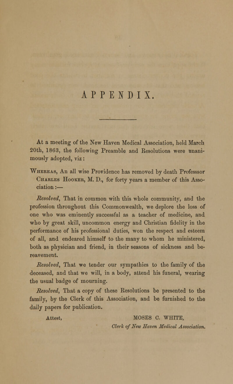 APPENDIX. At a meeting of the New Haven Medical Association, held March 20th, 1863, the following Preamble and Resolutions were unani- mously adopted, viz: Whereas, An all wise Providence has removed by death Professsor Charles Hooker, M. D., for forty years a member of this Asso- ciation :— Resolved, That in common with this whole community, and the profession throughout this Commonwealth, we deplore the loss of one who was eminently successful as a teacher of medicine, and who by great skill, uncommon energy and Christian fidelity in the performance of his professional duties, won the respect and esteem of all, and endeared himself to the many to whom he ministered, both as physician and friend, in their seasons of sickness and be- reavement. Resolved, That we tender our sympathies to the family of the deceased, and that we will, in a body, attend his funeral, wearing the usual badge of mourning. Resolved, That a copy of these Resolutions be presented to the family, by the Clerk of this Association, and be furnished to the daily papers for publication. Attest, MOSES C. WHITE, Clerk of New Haven Medical Association.