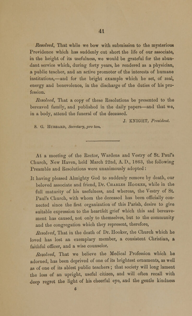 Resolved, That while we bow with submission to the mysterious Providence which has suddenly cut short the life of our associate, in the height of its usefulness, we would be grateful for the abun- dant service which, during forty years, he rendered as a physician, a public teacher, and an active promoter of the interests of humane institutions,—and for the bright example which he set, of zeal, energy and benevolence, in the discharge of the duties of his pro- fession. Resolved, That a copy of these Resolutions be presented to the bereaved family, and published in the daily papers—and that we, in a body, attend the funeral of the deceased. J. KNIGHT, President, S. G. Hubbard, Secretary, pro tern. At a meeting of the Rector, Wardens and Vestry of St. Paul's Church, New Haven, held March 22nd, A.D., 1863, the following Preamble and Resolutions were unanimously adopted: It having pleased Almighty God to suddenly remove by death, our beloved associate and friend, Dr. Charles Hooker, while in the full maturity of his usefulness, and whereas, the Vestry of St. Paul's Church, with whom the deceased has been officially con- nected since the first organization of this Parish, desire to give suitable expression to the heartfelt grief which this sad bereave- ment has caused, not only to themselves, but to the community and the congregation which they represent, therefore, Resolved, That in the death of Dr. Hooker, the Church which he loved has lost an exemplary member, a consistent Christian, a faithful officer, and a wise counselor. Resolved, That we believe the Medical Profession which he adorned, has been deprived of one of its brightest ornaments, as well as of one of its ablest public teachers; that society will long lament the loss of an upright, useful citizen, and will often recall with deep regret the light of his cheerful eye, and the gentle kindness 6