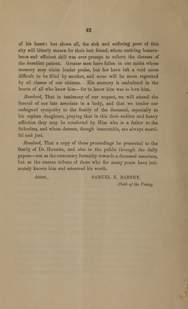 of his heart: but above all, the sick and suffering poor of this city will bitterly mourn for their lost friend, whose untiring benevo- lence and efficient skill was ever prompt to relieve the distress of the humblest patient. Greater men have fallen in our midst whose memory may claim louder praise, but few have left a void more difficult to be filled by another, and none will be more regretted by all classes of our citizens. His memory is embalmed in the hearts of all who knew him—for to know him was to love him. Resolved, That in testimony of our respect, we will attend the funeral of our late associate in a body, and that we tender our unfeigned sympathy to the family of the deceased, especially to his orphan daughters, praying that in this their sudden and heavy affliction they may be comforted by Him who is a father to the fatherless, and whose decrees, though inscrutable, are always merci- ful and just. Resolved, That a copy of these proceedings be presented to the family of Dr. Hooker, and also to the public through the daily papers—not as the customary formality towards a deceased associate, but as the sincere tribute of those who for many years have inti- mately known him and esteemed his worth. Attest, SAMUEL E. BARNEY, Clerk of the Vestry.