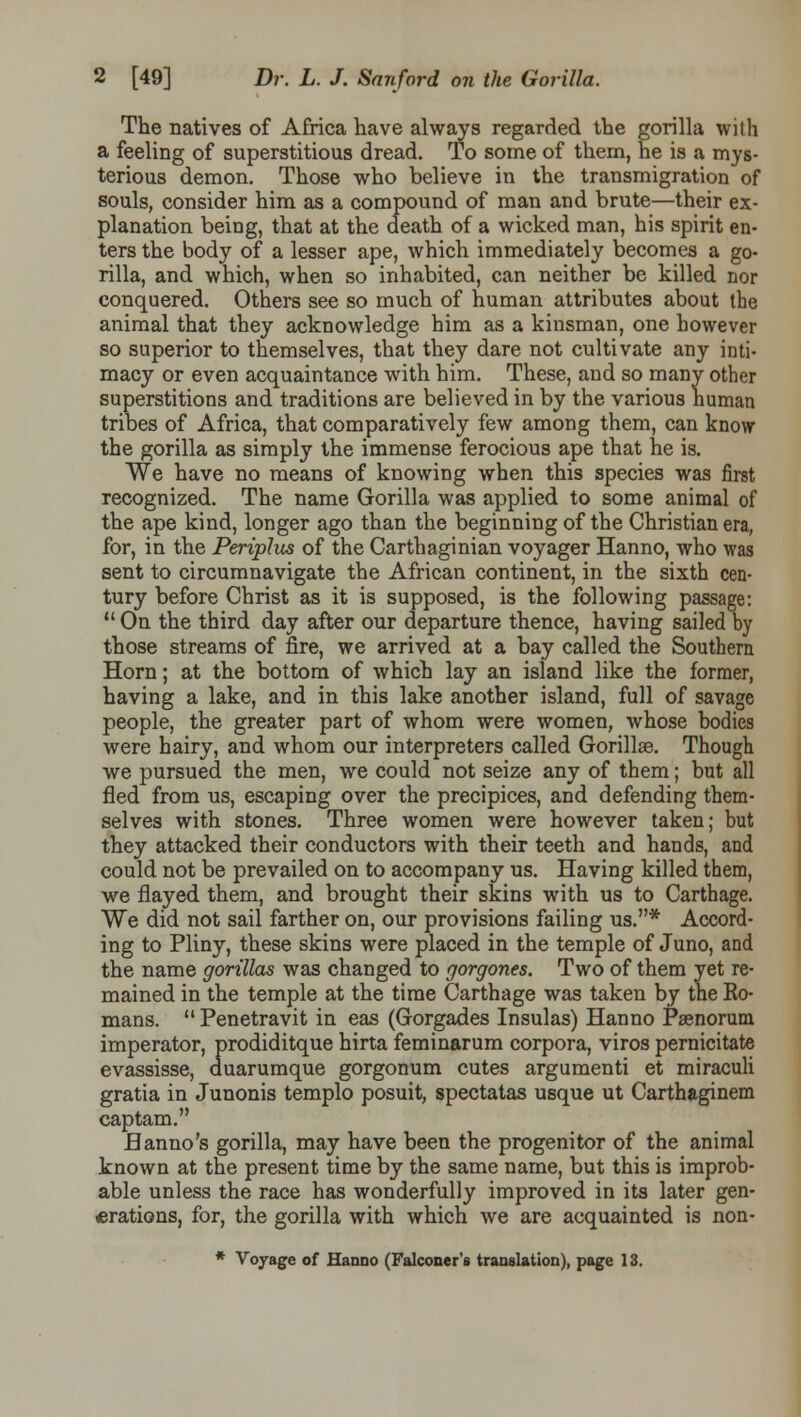The natives of Africa have always regarded the gorilla with a feeling of superstitious dread. To some of them, he is a mys- terious demon. Those who believe in the transmigration of souls, consider him as a compound of man and brute—their ex- planation being, that at the death of a wicked man, his spirit en- ters the body of a lesser ape, which immediately becomes a go- rilla, and which, when so inhabited, can neither be killed nor conquered. Others see so much of human attributes about the animal that they acknowledge him as a kinsman, one however so superior to themselves, that they dare not cultivate any inti- macy or even acquaintance with him. These, and so many other superstitions and traditions are believed in by the various human tribes of Africa, that comparatively few among them, can know the gorilla as simply the immense ferocious ape that he is. We have no means of knowing when this species was first recognized. The name Gorilla was applied to some animal of the ape kind, longer ago than the beginning of the Christian era, for, in the Periplus of the Carthaginian voyager Hanno, who was sent to circumnavigate the African continent, in the sixth cen- tury before Christ as it is supposed, is the following passage:  On the third day after our departure thence, having sailed by those streams of fire, we arrived at a bay called the Southern Horn; at the bottom of which lay an island like the former, having a lake, and in this lake another island, full of savage people, the greater part of whom were women, whose bodies were hairy, and whom our interpreters called Gorillae. Though we pursued the men, we could not seize any of them; but all fled from us, escaping over the precipices, and defending them- selves with stones. Three women were however taken; but they attacked their conductors with their teeth and hands, and could not be prevailed on to accompany us. Having killed them, we flayed them, and brought their skins with us to Carthage. We did not sail farther on, our provisions failing us.* Accord- ing to Pliny, these skins were placed in the temple of Juno, and the name gorillas was changed to gorgones. Two of them yet re- mained in the temple at the time Carthage was taken by the Ko- mans.  Penetravit in eas (Gorgades Insulas) Hanno Paenorum imperator, prodiditque hirta feminarum corpora, viros pernicitate evassisse, duarumque gorgonum cutes argumenti et miraculi gratia in Junonis templo posuit, spectatas usque ut Carthaginem captam. Hanno's gorilla, may have been the progenitor of the animal known at the present time by the same name, but this is improb- able unless the race has wonderfully improved in its later gen- erations, for, the gorilla with which we are acquainted is non- * Voyage of Hanno (Falconer's translation), page 13.