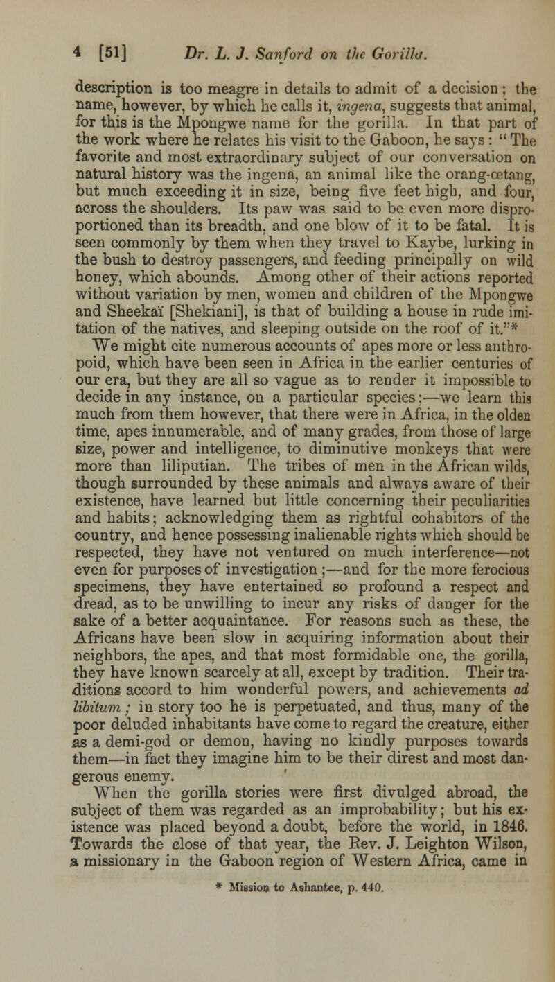 description is too meagre in details to admit of a decision ; the name, however, by which he calls it, ingena, suggests that animal, for this is the Mpongwe name for the gorilla. In that part of the work where he relates his visit to the Gaboon, he says :  The favorite and most extraordinary subject of our conversation on natural history was the ingena, an animal like the orang-cetang, but much exceeding it in size, being five feet high, and four, across the shoulders. Its paw was said to be even more dispro- portioned than its breadth, and one blow of it to be fatal. It is seen commonly by them when they travel to Kaybe, lurking in the bush to destroy passengers, and feeding principally on wild honey, which abounds. Among other of their actions reported without variation by men, women and children of the Mpongwe and Sheekai [Shekiani], is that of building a house in rude imi- tation of the natives, and sleeping outside on the roof of it.* We might cite numerous accounts of apes more or less anthro- poid, which have been seen in Africa in the earlier centuries of our era, but they are all so vague as to render it impossible to decide in any instance, on a particular species;—we learn this much from them however, that there were in Africa, in the olden time, apes innumerable, and of many grades, from those of large size, power and intelligence, to diminutive monkeys that were more than liliputian. The tribes of men in the African wilds, though surrounded by these animals and always aware of their existence, have learned but little concerning their peculiarities and habits; acknowledging them as rightful cohabitors of the country, and hence possessing inalienable rights which should be respected, they have not ventured on much interference—not even for purposes of investigation ;—and for the more ferocious specimens, they have entertained so profound a respect and dread, as to be unwilling to incur any risks of danger for the sake of a better acquaintance. For reasons such as these, the Africans have been slow in acquiring information about their neighbors, the apes, and that most formidable one, the gorilla, they have known scarcely at all, except by tradition. Their tra- ditions accord to him wonderful powers, and achievements ad libitum; in story too he is perpetuated, and thus, many of the poor deluded inhabitants have come to regard the creature, either as a demi-god or demon, having no kindly purposes towards them—in fact they imagine him to be their direst and most dan- gerous enemy. When the gorilla stories were first divulged abroad, the subject of them was regarded as an improbability; but his ex- istence was placed beyond a doubt, before the world, in 1846. Towards the close of that year, the Eev. J. Leighton Wilson, a missionary in the Gaboon region of Western Africa, came in * Miasioo to Ashantee, p. 440.