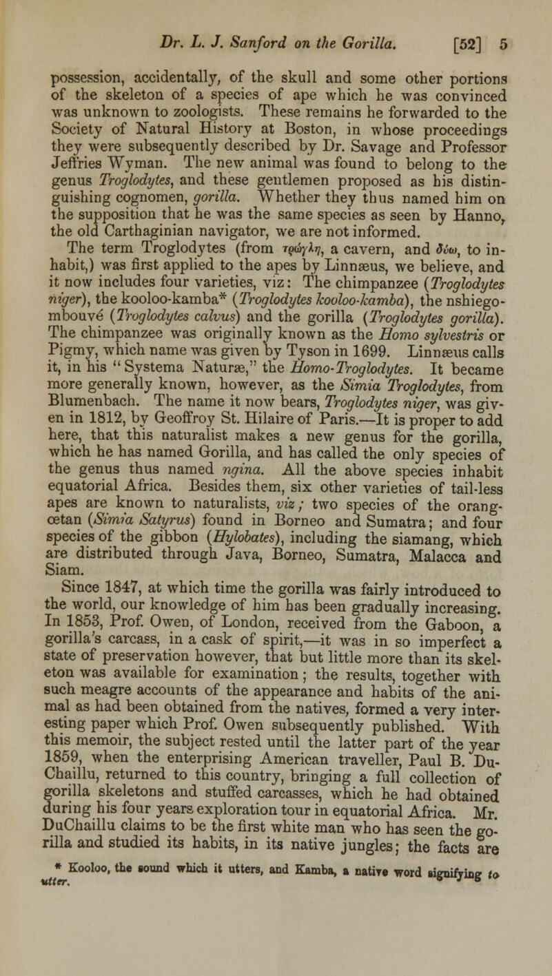 possession, accidentally, of the skull and some other portions of the skeleton of a species of ape which he was convinced was unknown to zoologists. These remains he forwarded to the Society of Natural History at Boston, in whose proceedings they were subsequently described by Dr. Savage and Professor Jeffries Wyman. The new animal was found to belong to the genus Troglodytes, and these gentlemen proposed as his distin- guishing cognomen, gorilla. Whether they thus named him on the supposition that he was the same species as seen by Hannor the old Carthaginian navigator, we are not informed. The term Troglodytes (from tq^v, a cavern, and Mw, to in- habit,) was first applied to the apes by Linnaeus, we believe, and it now includes four varieties, viz: The chimpanzee {Troglodytes niger), the kooloo-kamba* {Troglodytes kooloo-kamba), the nshiego- mbouve {Troglodytes calvus) and the gorilla {Troglodytes gorilla). The chimpanzee was originally known as the Homo sylvestris or Pigmy, which name was given by Tyson in 1699. Linnaeus calls it, in his Systema Naturae, the Homo-Troglodytes. It became more generally known, however, as the Simia Troglodytes, from Blumenbach. The name it now bears, Troglodytes niger, was giv- en in 1812, by Geoffroy St. Hilaire of Paris.—It is proper to add here, that this naturalist makes a new genus for the gorilla, which he has named Gorilla, and has called the only species of the genus thus named ngina. All the above species inhabit equatorial Africa. Besides them, six other varieties of tail-less apes are known to naturalists, viz; two species of the orang- cetan {Simia Satyrus) found in Borneo and Sumatra; and four species of the gibbon {Hylobates), including the siamang, which are distributed through Java, Borneo, Sumatra, Malacca and Siam. Since 1847, at which time the gorilla was fairly introduced to the world, our knowledge of him has been gradually increasing. In 1853, Prof. Owen, of London, received from the Gaboon, a gorilla's carcass, in a cask of spirit,—it was in so imperfect a state of preservation however, that but little more than its skel- eton was available for examination; the results, together with such meagre accounts of the appearance and habits of the ani- mal as had been obtained from the natives, formed a very inter- esting paper which Prof. Owen subsequently published. With this memoir, the subject rested until the latter part of the year 1859, when the enterprising American traveller, Paul B. Du- Chaillu, returned to this country, bringing a full collection of gorilla skeletons and stuffed carcasses, which he had obtained during his four years exploration tour in equatorial Africa. Mr. DuChaillu claims to be the first white man who has seen the go- rilla and studied its habits, in its native jungles; the facts are * Kooloo, the sound which it utters, and Kamba, a natire word simifVinff to utter. ° J 5